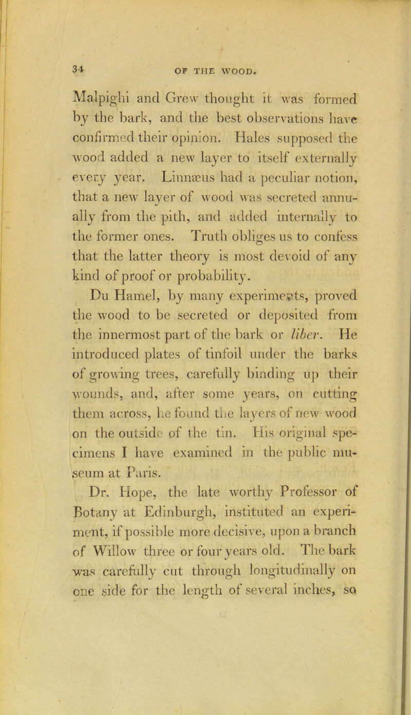 Malpighi and Grew thought it was formed by the bark, and the best observations have confirmed their opinion. Hales supposed the wood added a new layer to itself externally every year, Linnaeus had a peculiar notion, that a new layer of wood was secreted annu- ally from the pith, and added internally to the former ones. Truth obliges us to confess that the latter theory is most devoid of any kind of proof or probability. Du Hamel, by many experiments, proved the wood to be secreted or deposited from the innermost part of the bark or liber. He introduced plates of tinfoil under the barks of growing trees, carefully binding up their wounds, and, after some years, on cutting them across, he found the layers of new wood on the outside of the tin. His original spe- cimens I have examined in the public mu- seum at Paris. Dr. Hope, the late worthy Professor of Botany at Edinburgh, instituted an experi- ment, if possible more decisive, upon a branch of Willow three or four years old. The bark was carefully cut through longitudinally on one side for the length of several inches, so