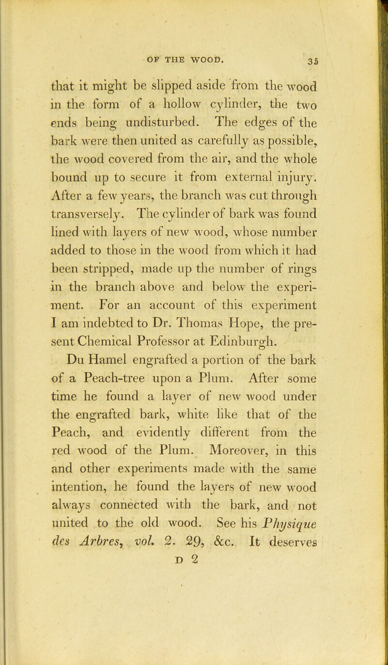 that it might be slipped aside from the wood in the form of a hollow cylinder, the two ends being undisturbed. The edges of the bark were then united as carefully as possible, the wood covered from the air, and the whole bound up to secure it from external injury. After a few years, the branch was cut through transversely. The cylinder of bark was found lined with layers of new wood, whose number added to those in the wood from which it had been stripped, made up the number of rings in the branch above and below the experi- ment. For an account of this experiment I am indebted to Dr. Thomas Hope, the pre- sent Chemical Professor at Edinburgh. Du Hamel engrafted a portion of the bark of a Peach-tree upon a Plum. After some time he found a layer of new wood under the engrafted bark, white like that of the Peach, and evidently different from the red wood of the Plum. Moreover, in this and other experiments made with the same intention, he found the layers of new wood always connected with the bark, and not united to the old wood. See his Physique des Arbres, vol. 2. 29, &c. It deserves d 2