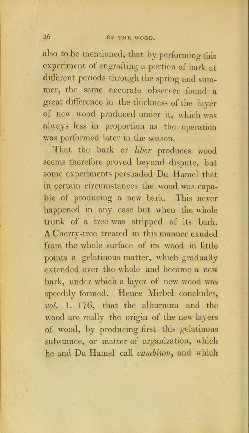 also to be mentioned, that by performing this experiment of engrafting a portion of bark at different periods through the spring and sum- mer, the same accurate observer found a great difference in the thickness of the layer of new wood produced under it, which was always less in proportion as the operation was performed later in the season. That the bark or liber produces wood seems therefore proved beyond dispute, but some experiments persuaded Du Hamel that in certain circumstances the wood was capa- ble of producing a new bark. This never happened in any case but when the whole trunk of a tree was stripped of its bark. A Cherry-tree treated in this manner exuded from the whole surface of its wood in little points a gelatinous matter, which gradually extended over the whole and became a new bark, under which a layer of new wood was speedily formed. Hence Mirbel concludes, ml. 1. 176, that the alburnum and the wood are really the origin of the new layers of wood, by producing first this gelatinous substance, or matter of organization, which he and Du Hamel call cambium, and which