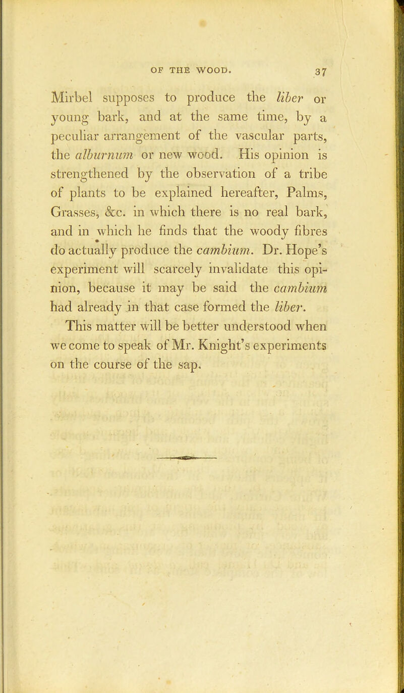 Mirbel supposes to produce the liber or young bark, and at the same time, by a peculiar arrangement of the vascular parts, the alburnum or new wood. His opinion is strengthened by the observation of a tribe of plants to be explained hereafter, Palms, Grasses, &c. in which there is no real bark, and in which he finds that the woody fibres do actually produce the cambium. Dr. Hope’s experiment will scarcely invalidate this opi- nion, because it may be said the cambium had already in that case formed the liber. This matter will be better understood when we come to speak of Mr. Knight’s experiments on the course of the sap.