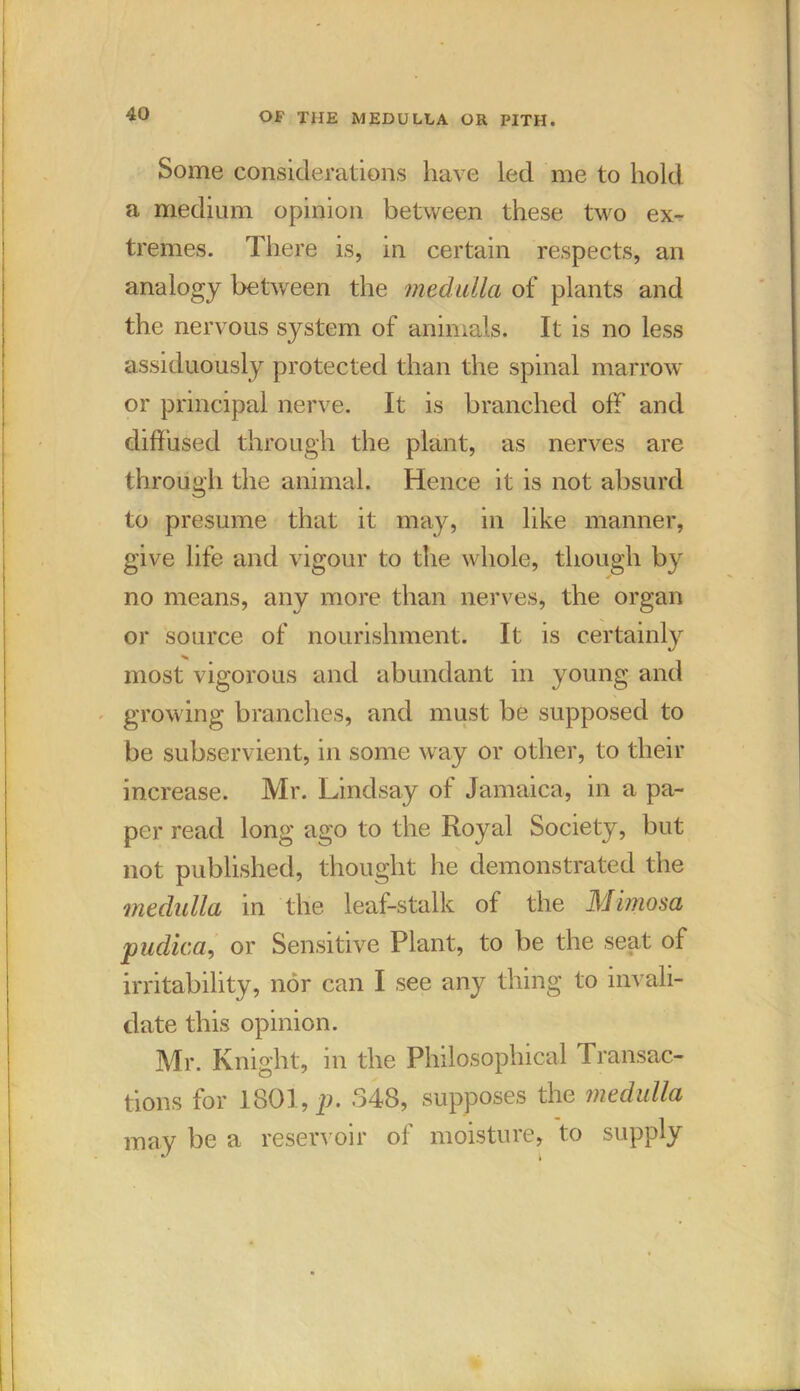 Some considerations have led me to hold a medium opinion between these two ex- tremes. There is, in certain respects, an analogy between the medulla of plants and the nervous system of animals. It is no less assiduously protected than the spinal marrow or principal nerve. It is branched off and diffused through the plant, as nerves are through the animal. Hence it is not absurd to presume that it may, in like manner, give life and vigour to the whole, though by no means, any more than nerves, the organ or source of nourishment. It is certainly most vigorous and abundant in young and growing branches, and must be supposed to be subservient, in some way or other, to their increase. Mr. Lindsay of Jamaica, in a pa- per read long ago to the Royal Society, but not published, thought he demonstrated the medulla in the leaf-stalk of the Mimosa pudica, or Sensitive Plant, to be the seat of irritability, nor can I see any thing to invali- date this opinion. Mr. Knight, in the Philosophical Transac- tions for 1801, p. 348, supposes the medulla may be a reservoir of moisture, to supply