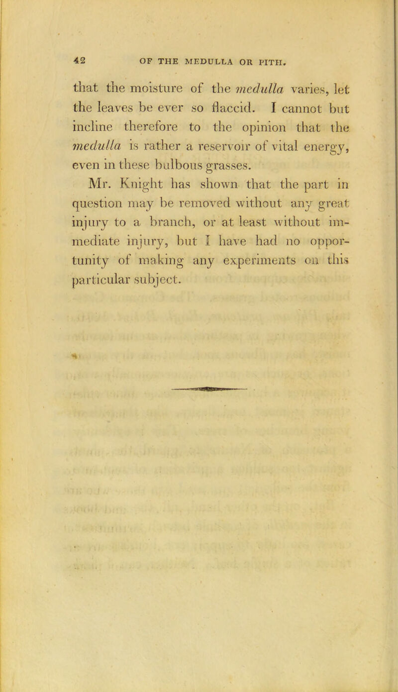 that the moisture of the medulla varies, let the leaves be ever so flaccid. I cannot but incline therefore to the opinion that the medulla, is rather a reservoir of vital energy, even in these bulbous grasses. Mr. Knight has shown that the part in question may be removed without any great injury to a branch, or at least without im- mediate injury, but I have had no oppor- tunity of making any experiments on this pa rticular subject.