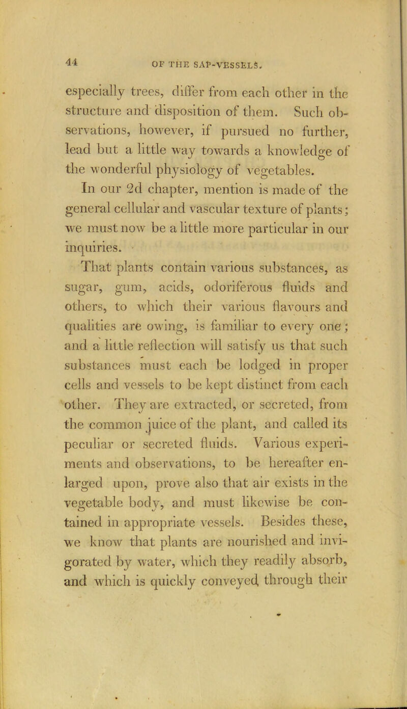 especially trees, differ from each other in the structure and disposition of them. Such ob- servations, however, if pursued no further, lead but a little way towards a knowledge of the wonderful physiology of vegetables. In our 2d chapter, mention is made of the general cellular and vascular texture of plants; we must now be a little more particular in our inquiries. That plants contain various substances, as sugar, gum, acids, odoriferous fluids and others, to which their various flavours and qualities are owing, is familiar to every one; and a little reflection will satisfy us that such substances must each be lodged in proper cells and vessels to be kept distinct from each other. They are extracted, or secreted, from the common juice of the plant, and called its peculiar or secreted fluids. Various experi- ments and observations, to be hereafter en- larged upon, prove also that air exists in the vegetable body, and must likewise be con- tained in appropriate vessels. Besides these, we know that plants are nourished and invi- gorated by water, which they readily absorb, and which is quickly conveyed, through their