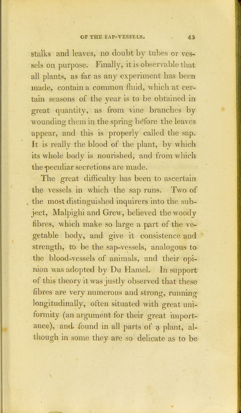 stalks and leaves, no doubt by tubes or ves- sels on purpose. Finally, it is observable that all plants, as far as any experiment has been made, contain a common fluid, which at cer- tain seasons of the year is to be obtained in great quantity, as from vine branches by wounding them in the spring before the leaves appear, and this is properly called the sap. It is really the blood of the plant, by which its wrhole body is nourished, and from which the-peculiar secretions are made. The great difficulty has been to ascertain the vessels in which the sap runs. Two of , the most distinguished inquirers into the sub- ject, Malpighi and Grew, believed the woody fibres, which make so large a part of the ve- getable body, and give it consistence and strength, to be the sap-vessels, analogous to the blood-vessels of animals, and their opi- nion was adopted by Du Hamel.- In support of this theory it was justly observed that these fibres are very numerous and strong, running longitudinally, often situated with great uni- formity (an argument for their great import- ance), and found in all parts of a plant, al- though in some they are so delicate as to be