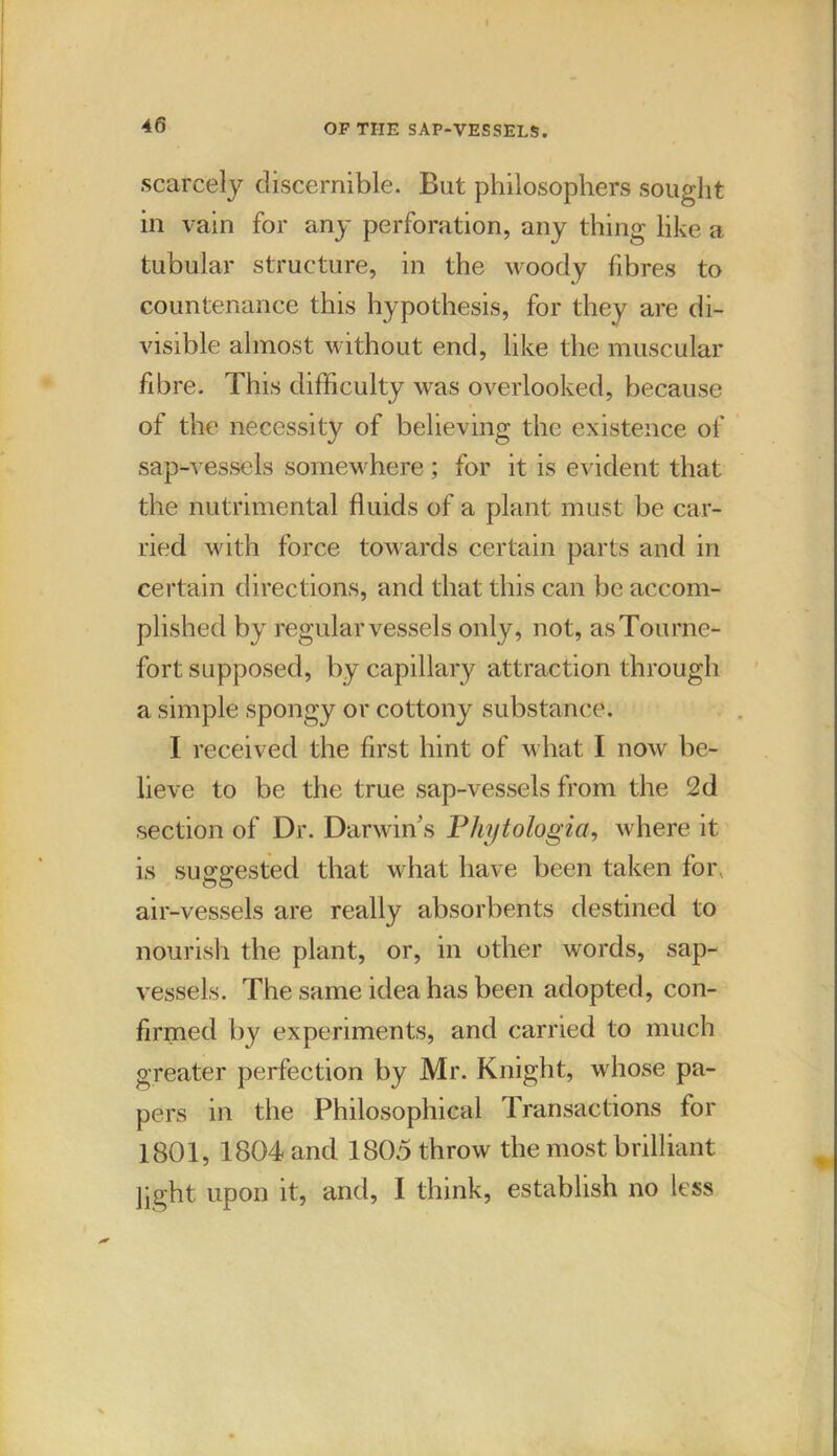 scarcely discernible. But philosophers sought in vain for any perforation, any thing like a tubular structure, in the woody fibres to countenance this hypothesis, for they are di- visible almost without end, like the muscular fibre. This difficulty was overlooked, because of the necessity of believing the existence of sap-vessels somewhere ; for it is evident that the nutrimental fluids of a plant must be car- ried with force towards certain parts and in certain directions, and that this can be accom- plished by regular vessels only, not, asTourne- fort supposed, by capillary attraction through a simple spongy or cottony substance. I received the first hint of what I now be- lieve to be the true sap-vessels from the 2d section of Dr. Darwin’s Phytologia, where it is suggested that what have been taken for air-vessels are really absorbents destined to nourish the plant, or, in other words, sap- vessels. The same idea has been adopted, con- firmed by experiments, and carried to much greater perfection by Mr. Knight, whose pa- pers in the Philosophical Transactions for 1801, 1804 and 1805 throw the most brilliant pght upon it, and, I think, establish no less