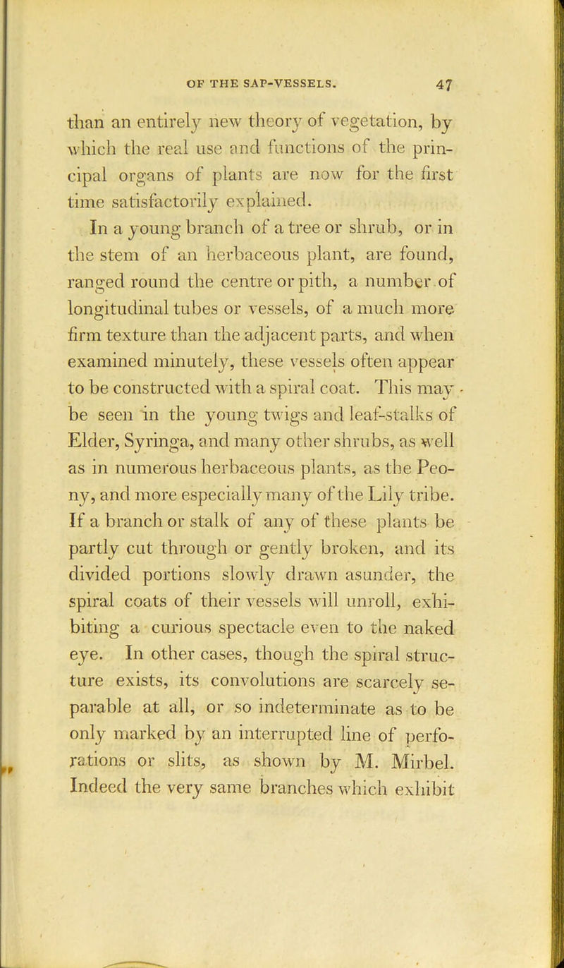 than an entirely new theory of vegetation, by which the real use and functions of the prin- cipal organs of plants are now for the first time satisfactorily explained. In a young branch of a tree or shrub, or in the stem of an herbaceous plant, are found, ranged round the centre or pith, a number of longitudinal tubes or vessels, of a much more firm texture than the adjacent parts, and when examined minutely, these vessels often appear to be constructed with a spiral coat. This may be seen in the young twigs and leaf-stalks of Elder, Syringa, and many other shrubs, as well as in numerous herbaceous plants, as the Peo- ny, and more especially many of the Lily tribe. If a branch or stalk of any of these plants be partly cut through or gently broken, and its divided portions slowly drawn asunder, the spiral coats of their vessels will unroll, exhi- biting a curious spectacle even to the naked eye. In other cases, though the spiral struc- ture exists, its convolutions are scarcely se- parable at all, or so indeterminate as to be only marked by an interrupted line of perfo- rations or slits, as shown by M. Mirbel. Indeed the very same branches which exhibit