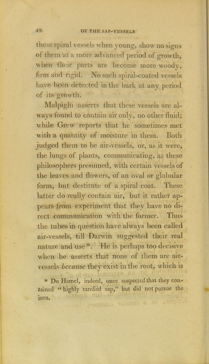 these spiral vessels when young, show no signs of them at a more advanced period of growth, when their parts are become more woody, firm and rigid. No such spiral-coated vessels have been detected in the bark at any period of its growth. Malpighi asserts that these vessels are al- ways found to contain air only, no other fluid; while Grew reports that he sometimes met with a quantity of moisture in them. Both judged them to be air-vessels, or, as it were, the lungs of plants, communicating, as these philosophers presumed, with certain vessels of the leaves and flowers, of an oval or globular form, but destitute of a spiral coat. These latter do really contain air, but it rather ap- pears from experiment that they have no di- rect communication with the former. Thus the tubes in question have always been called air-vessels, till Darwin suggested their real nature and use He is perhaps too decisive when he asserts that none of them are air- vessels because they exist in the root, which is * Du Hamel, indeed, once suspected that they con- tained ii highly rarefied sap,” but did not pursue the Idea,