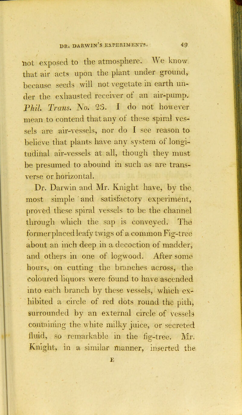 not exposed to the atmosphere. We know that air acts upon the plant under ground, because seeds will not vegetate in earth un- der the exhausted receiver of an air-pump. Phil. Trans. No. 2S. I do not however mean to contend that any of these spiral ves- sels are air-vessels, nor do I see reason to believe that plants have any system of longi- tudinal air-vessels at all, though they must be presumed to abound in such as are trans- verse or horizontal. Dr. Darwin and Mr. Knight have, by the most simple and satisfactory experiment, proved these spiral vessels to be the channel through which the sap is conveyed. The former placed leafy twigs of a common Fig-tree about an inch deep in a decoction of madder, and others in one of logwood. After some hours, on cutting the branches across, the coloured liquors were found to have ascended into each branch by these vessels, which ex- hibited a circle of red dots round the pith, surrounded by an external circle of vessels containing the white milky juice, or secreted fluid, so remarkable in the fig-tree. Mr. Knight, in a similar manner, inserted the E