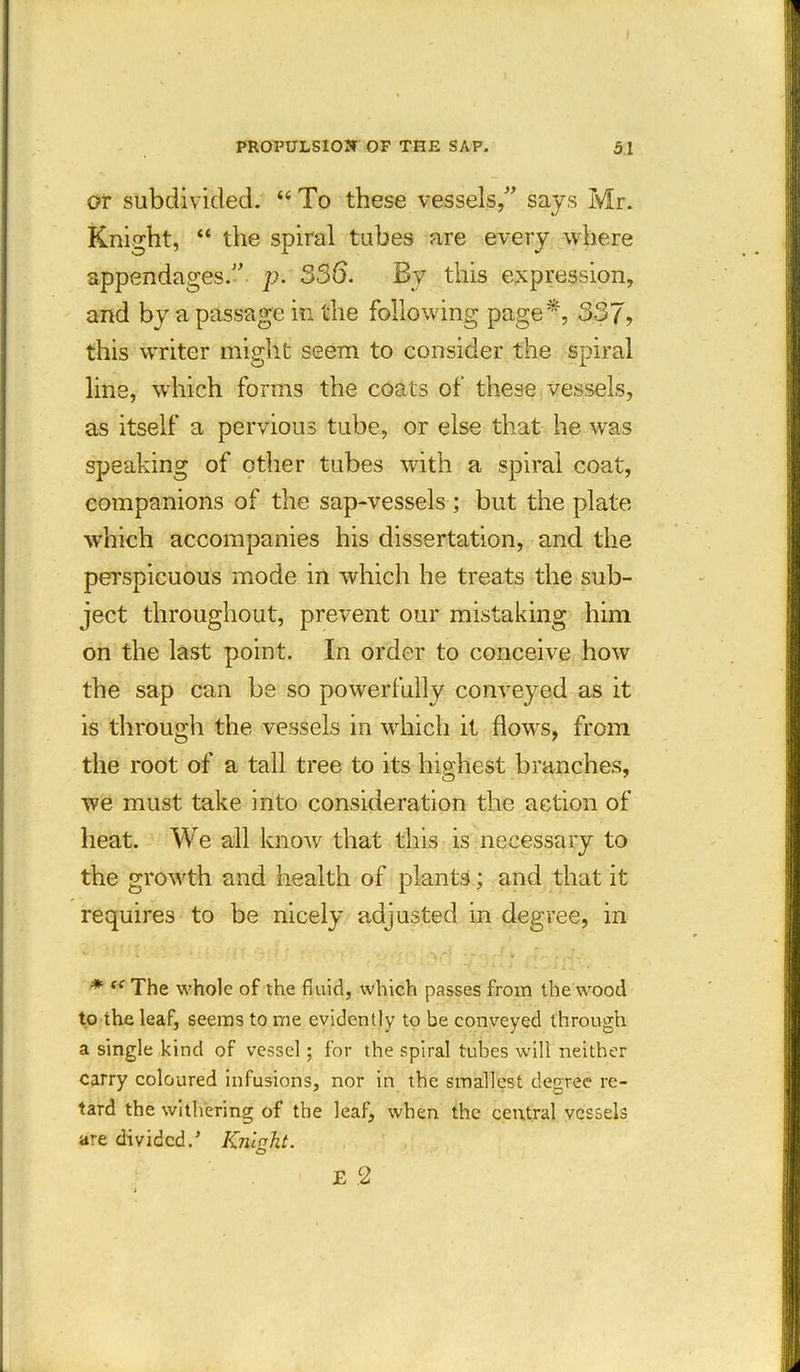 or subdivided. “ To these vessels/’ says Mr. Knight, “ the spiral tubes are every where appendages.” p. 336. By this expression, and by a passage in the following page*, 337, this writer might seem to consider the spiral line, which forms the coats of these vessels, as itself a pervious tube, or else that he was . \ speaking of other tubes with a spiral coat, companions of the sap-vessels ; but the plate which accompanies his dissertation, and the perspicuous mode in which he treats the sub- ject throughout, prevent our mistaking him on the last point. In order to conceive how the sap can be so powerfully conveyed as it is through the vessels in which it flows, from the root of a tall tree to its highest branches, we must take into consideration the action of heat. We all know that this is necessary to the growth and health of plants; and that it requires to be nicely adjusted in degree, in * ce The whole of the fluid, which passes from the wood to the leaf, seems to me evidently to be conveyed through a single kind of vessel; for the spiral tubes will neither carry coloured infusions, nor in the smallest degree re- tard the withering of the leaf, when the central vessels are divided.’ Knight. O E 2