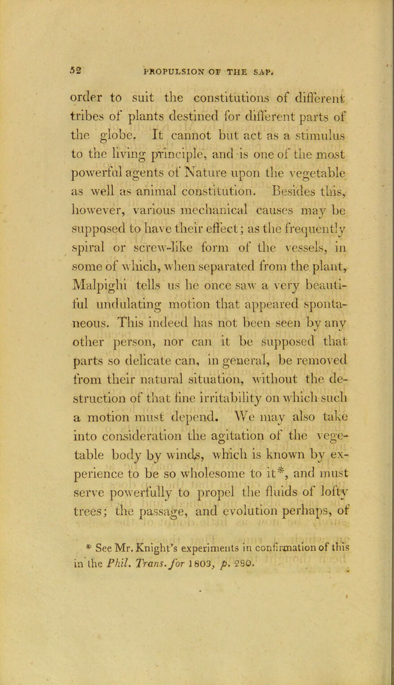 order to suit the constitutions of different tribes of plants destined for different parts of the globe. It cannot but act as a stimulus to the living principle, and is one of the most powerful agents of Nature upon the vegetable as well as animal constitution. Besides this, however, various mechanical causes may be suppqsed to have their effect; as the frequently spiral or screw-like form of the vessels, in some of which, when separated from the plant, Malpighi tells us he once saw a very beauti- ful undulating motion that appeared sponta- neous. This indeed has not been seen by any other person, nor can it be supposed that parts so delicate can, in general, be removed from their natural situation, without the de- struction of that fine irritability on which such a motion must depend. We may also take into consideration the agitation of the vege- table body by w inds, which is known by ex- perience to be so wholesome to it*, and must serve powerfully to propel the fluids of lofty trees; the passage, and evolution perhaps, of * See Mr. Knight’s experiments in confirmation of this in the Phil. Trans, for 1803, p. 280, f