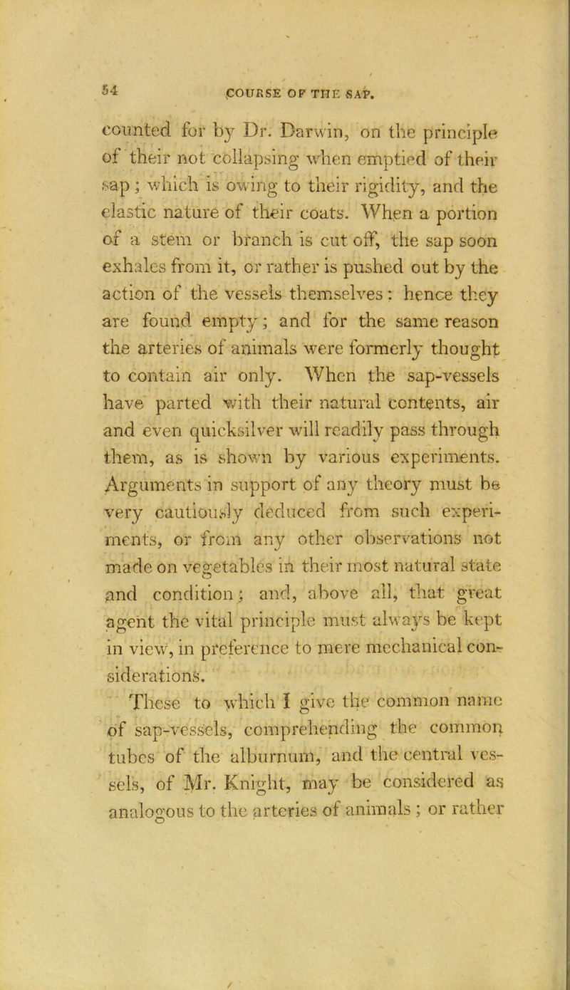 counted for by Dr. Darwin, on the principle of their not collapsing when emptied of their * , ■ »•* . . sap ; which is owing to their rigidity, and the elastic nature of their coats. When a portion of a stem or branch is cut off, the sap soon exhales from it, or rather is pushed out by the action of the vessels themselves: hence they are found empty; and for the same reason the arteries of animals were formerly thought to contain air only. When the sap-vessels have parted with their natural contents, air and even quicksilver will readily pass through them, as is shown by various experiments. Arguments in support of any theory must be very cautiously deduced from such experi- ments, or from any other observations not made on vegetables in their most natural state gnd condition; and, above ail, that great agent the vital principle must always be kept in view, in preference to mere mechanical con- siderations. These to which I give the common name of sap-vessels, comprehending the common tubes of the alburnum, anti the central ves- sels, of Mr. Knight, may be considered as analogous to the arteries of animals ; or rather