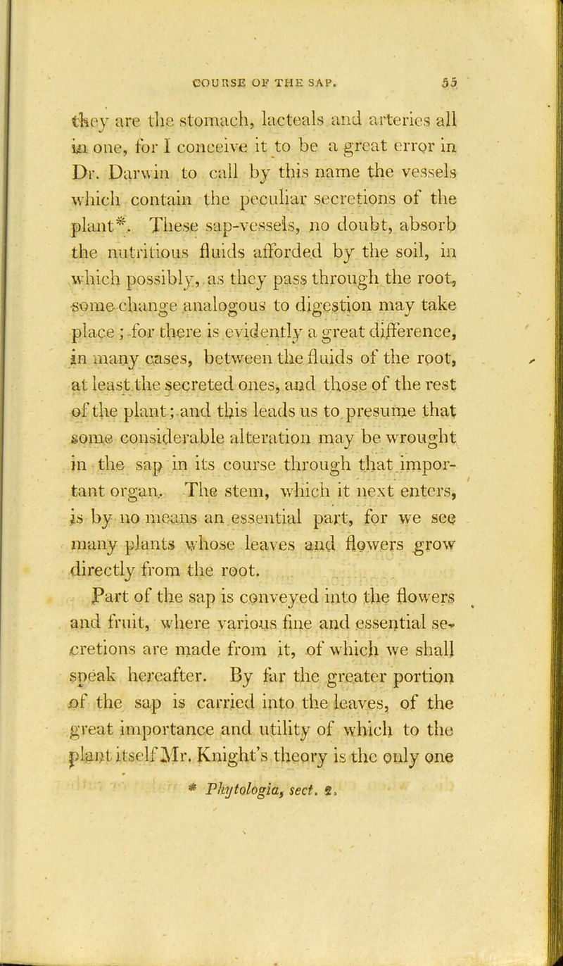 they are the stomach, lacteals and arteries all in one, for I conceive it to be a great error in Dr. Darwin to call by this name the vessels which contain the peculiar secretions of the plant*. These sap-vessels, no doubt, absorb the nutritious fluids afforded by the soil, in which possibly, as they passthrough the root, some change analogous to digestion may take place ; for there is evidently a great difference, in many cases, between the fluids of the root, at least the secreted ones, and those of the rest of the plant ; and this leads us to presume that some considerable alteration may be wrought in the sap in its course through that impor- tant organ. The stem, which it next enters, is by no means an essential part, for we see many plants whose leaves and flowers grow directly from the root. Part of the sap is conveyed into the flowers and fruit, where various fine and essential se-p eretions are made from it, of w hich we shall speak hereafter. By far the greater portion nf the sap is carried into the leaves, of the great importance and utility of which to the plant itself Mr. Knight’s theory is the only one * Phytologia, sect. 2>