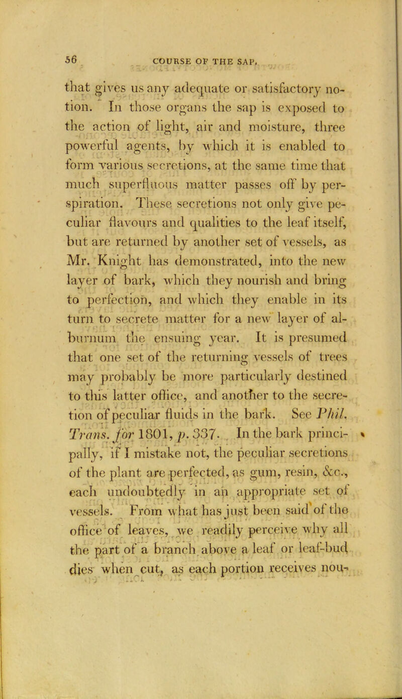 s’*! \ ’* - J ' ’ - V ' that gives us any adequate or satisfactory no- tion. In those organs the sap is exposed to the action of light, air and moisture, three powerful agents, by which it is enabled to form various secretions, at the same time that much superfluous matter passes off by per- spiration. These secretions not only give pe- culiar flavours and qualities to the leaf itself, but are returned by another set of vessels, as Mr. Knight has demonstrated, into the new layer of bark, which they nourish and bring to perfection, and which they enable in its turn to secrete matter for a new layer of al- burnum the ensuing year. It is presumed that one set of the returning vessels of trees may probably be more particularly destined to this latter office, and another to the secre- tion of peculiar fluids in the bark. See Phil. Trans, for 1801, p. 337- In the bark princi- pally, if I mistake not, the peculiar secretions of the plant are perfected, as gum, resin, (See., each undoubtedly in ah appropriate set of vessels. From what has just been said of the office of leaves, we readily perceive why all the part of a branch above a leaf or leaf-bud dies when cut, as each portion receives nou-