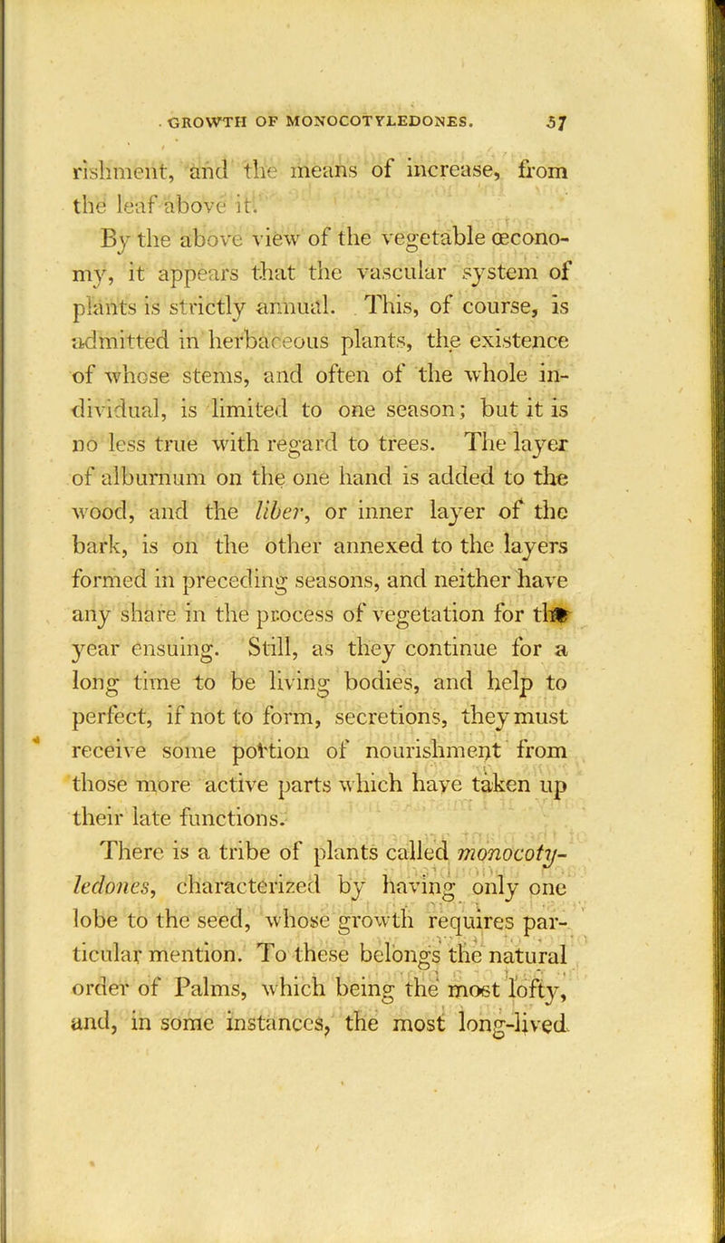 rishment, and the means of increase, from the leaf above it. By the above view of the vegetable (Econo- my, it appears that the vascular system of plants is strictly annual. This, of course, is admitted in herbaceous plants, the existence of whose stems, and often of the whole in- dividual, is limited to one season; but it is no less true with regard to trees. The layer of alburnum on the one hand is added to the wood, and the liber, or inner layer of the bark, is on the other annexed to the layers formed in preceding seasons, and neither have any share in the process of vegetation for tl# year ensuing. Still, as they continue for a long time to be living bodies, and help to perfect, if not to form, secretions, they must receive some portion of nourishment from those more active parts which have taken up their late functions. There is a tribe of plants called monocoty- leclones, characterized by having only one lobe to the seed, whose growth requires par- ticular mention. To these belongs the natural order of Palms, which being the most loft}', and, in some instances, the most long-lived.