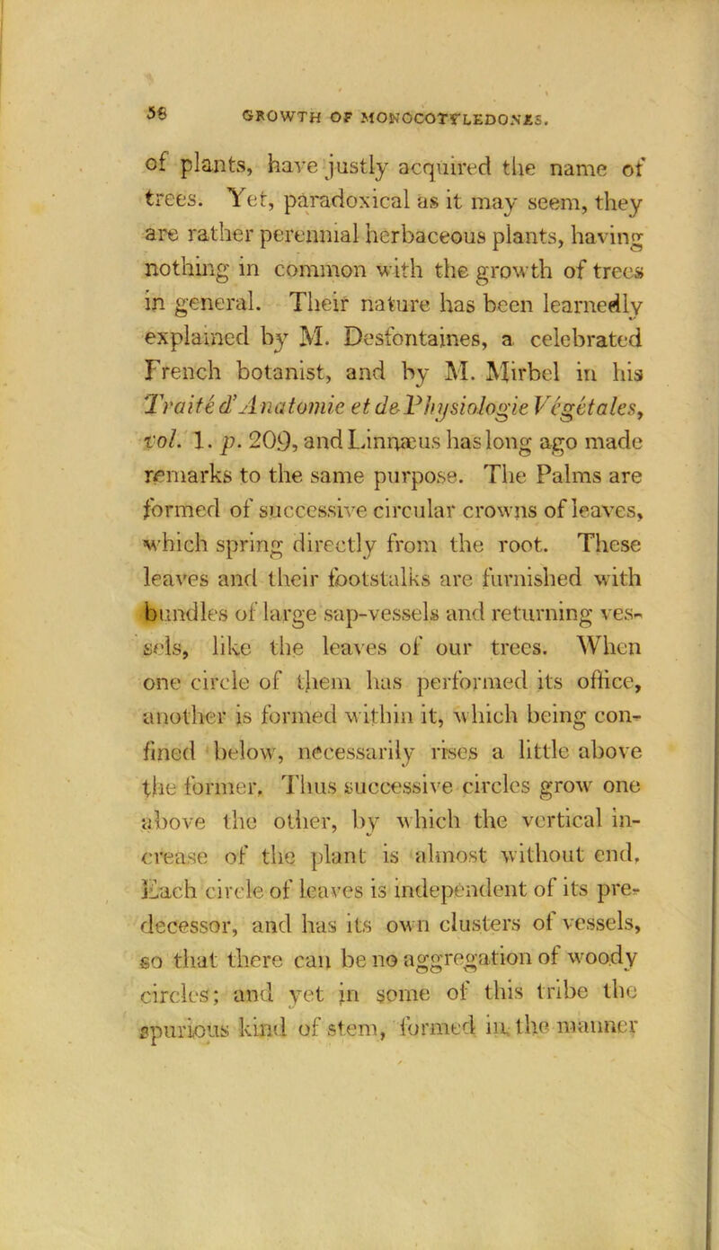 of plants, hare justly acquired the name of trees. Yet, paradoxical as it may seem, they are rather perennial herbaceous plants, having nothing in common with the growth of trees in general. Their nature has been learnedly explained by M. Desfontaines, a celebrated French botanist, and by M. Mirbel in his Traite d’A natomic et d&Thijsiologie Vegetates, vol. 1. p. 20.9, andLinrueus has long ago made remarks to the same purpose. The Palms are formed of successive circular crowns of leaves, which spring directly from the root. These leaves and their footstalks are furnished with bundles of large sap-vessels and returning ves- sels, like the leaves of our trees. When one circle of them has performed its office, another is formed within it, which being con- fined below, necessarily rises a little above the former, Tlius successive circles grow one above the other, by which the vertical in- crease of the plant is almost without end. Each circle of leaves is independent of its pre- decessor, and has its own clusters of vessels, so that there can be no aggregation of woody circles; and yet in some of this tribe the spurious kind of stem, formed in the maimer