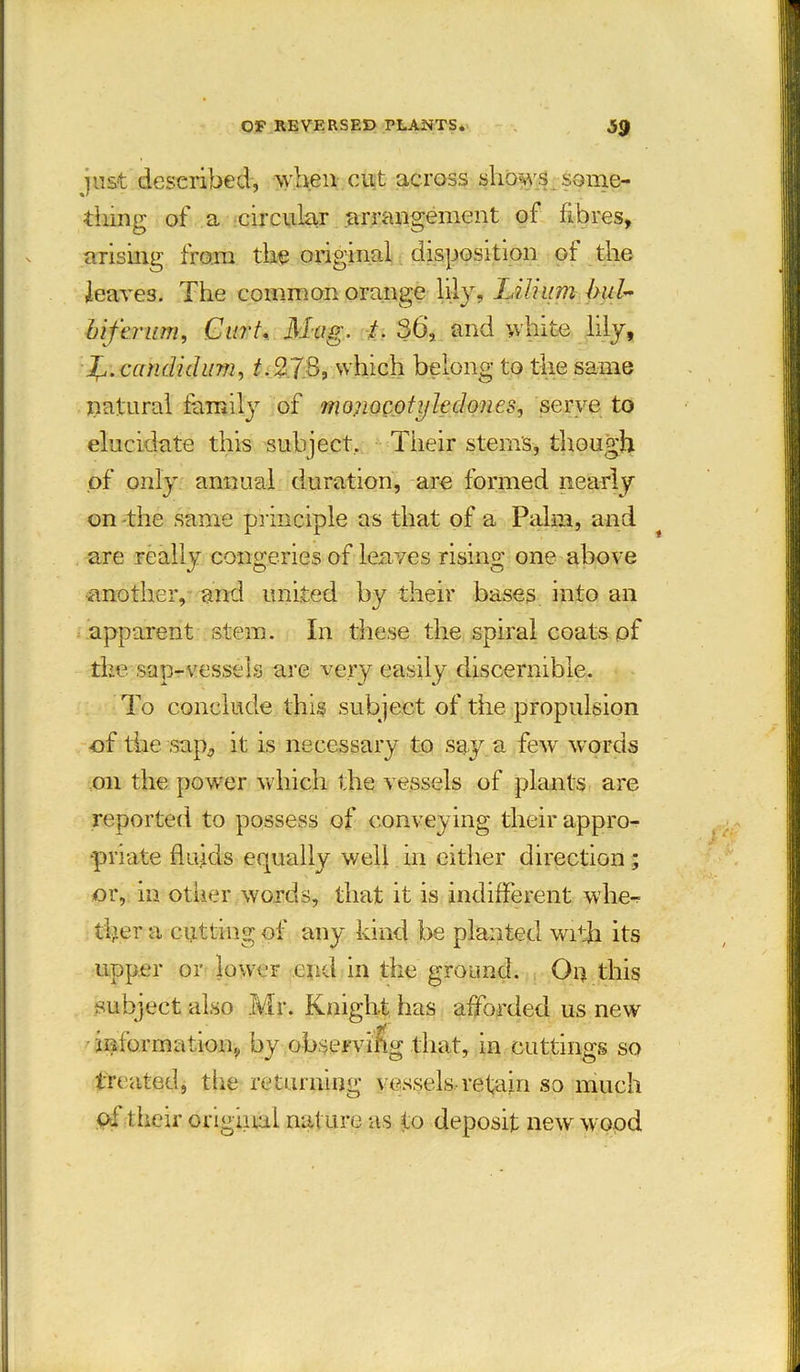 just described, when cut across shows some- thing of a circular arrangement of fibres, arising from the original disposition of the leaves. The common orange lily, Lilium bul~ biferum, Curt. Mag. /• 36, and white lily, candid urn, T2.78, which belong to the same natural family of moriocotijledones, serve to elucidate this subject. Their stems, though of only annual duration, are formed nearly on -the same principle as that of a Palm, and are really congeries of leaves rising one above another, and united by their bases into an apparent stem. In these the spiral coats of the sap-vessels are very easily discernible. To conclude this subject of the propulsion of the sap, it is necessary to say a few words on the power which the vessels of plants are reported to possess of conveying their appro- priate fluids erpially well in either direction; or, in other words, that it is indifferent whe- ther a cutting of any kind be planted with its upper or lower end in the ground. On this subject also Mr. Knight has afforded us new information, by observing that, in cuttings so treated, the returning vessels retain so much of their original nat ure as to deposit new wood