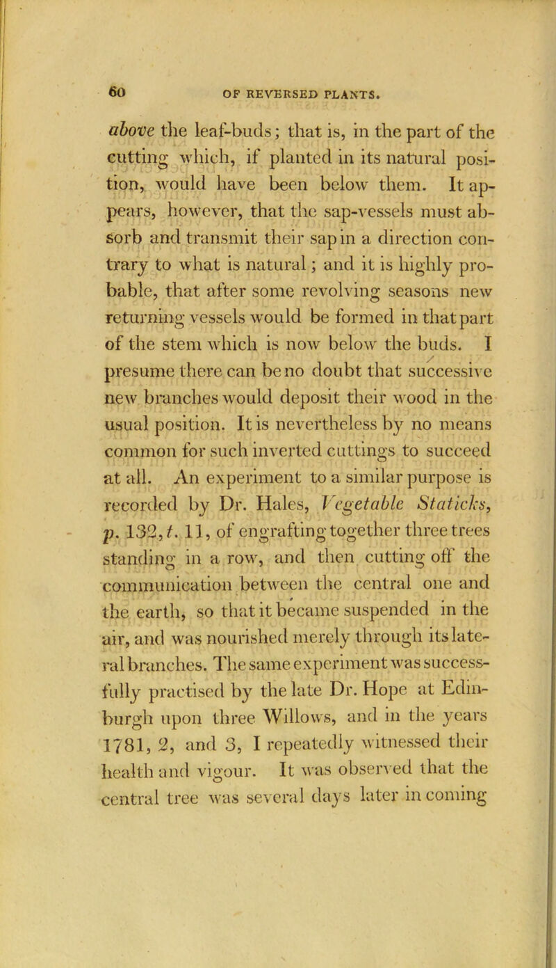 above the leaf-buds; that is, in the part of the cutting which, if planted in its natural posi- tion, would have been below them. It ap- pears, however, that the sap-vessels must ab- sorb and transmit their sap in a direction con- trary to what is natural; and it is highly pro- bable, that after some revolving seasons new returning vessels would be formed in that part of the stem which is now below the buds. I presume there can be no doubt that successive new branches would deposit their wood in the usual position. It is nevertheless by no means common for such inverted cuttings to succeed at all. An experiment to a similar purpose is recorded by Dr. Hales, Vegetable Statichs, p. 132, t. 11, of engrafting together three trees standing in a row, and then cutting off the communication between the central one and the earth, so that it became suspended in the air, and was nourished merely through its late- ral branches. The same experiment was success- fully practised by the late Dr. Hope at Edin- burgh upon three Willows, and in the years 1781, 2, and 3, I repeatedly witnessed their health and vigour. It was observed that the central tree was several days later in coming