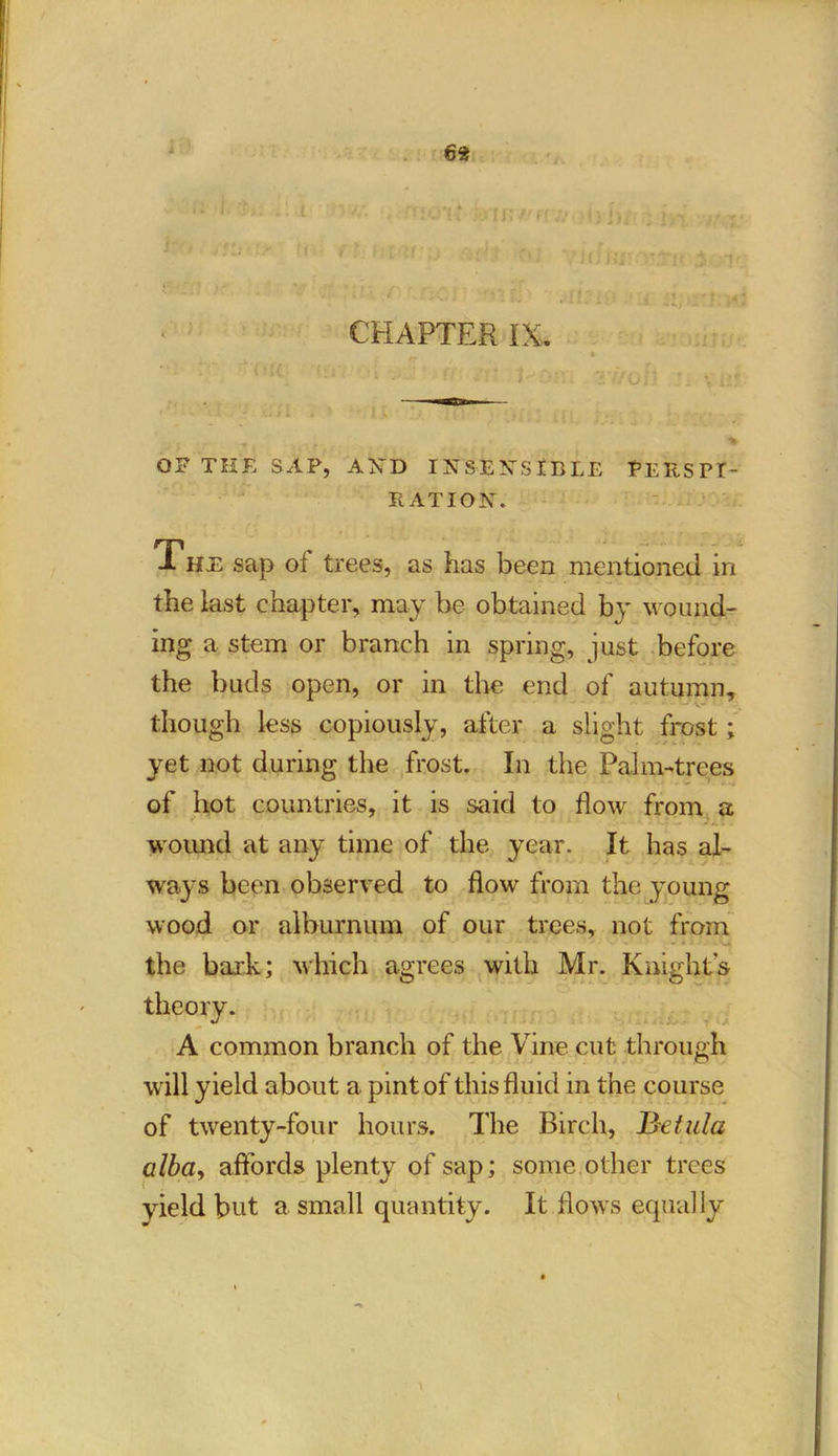 6* CHAPTER IX, f \e ■ , * w OF THE SAP, AND INSENSIBLE PERSPT- EAT I ON. 1 HE sap oi trees, as has been mentioned in the last chapter, may be obtained by wound- ing a stem or branch in spring, just before the buds open, or in the end of autumn, though less copiously, after a slight frost; yet not during the frost. In the Palm-trees of hot countries, it is said to flow from a wound at any time of the year. It has al- ways been observed to flow from the young wood or alburnum of our trees, not from - • the bark; which agrees with Mr. Knights A common branch of the Vine cut through will yield about a pint of this fluid in the course of twenty-four hours. The Birch, jBetula alba, affords plenty of sap; some other trees yield but a small quantity. It flows equally theory I