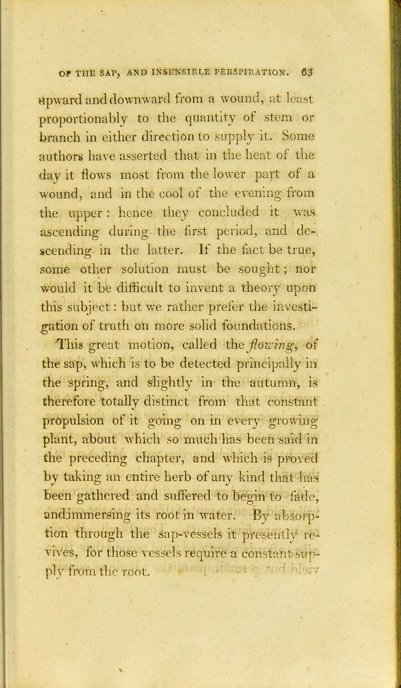 rtpward and downward from a wound, at least proportionally to the quantity of stem or branch in either direction to supply it. Some authors have asserted that in the heat of the day it flows most from the lower part of a wound, and in the cool of the evening from the upper: hence they concluded it was ascending during the first period, and de-, scending in the latter. If the fact be true, some other solution must be sought; nor would it be difficult to invent a theory upon this subject: but we rather prefer the investi- gation of truth on more solid foundations. This great motion, called the flowing, of the sap, which is to be detected principally in the spring, and slightly in the autumn, is therefore totally distinct from that constant propulsion of it going on in every growing- plant, about which so much has been said in the preceding chapter, and which is proved by taking an entire herb of any kind that has been gathered and suffered to begin to fade, and.immersing its root in water. By absorp- tion through the sap-vessels it presently re- vives, for those vessels require a constant sup- ply from the root.