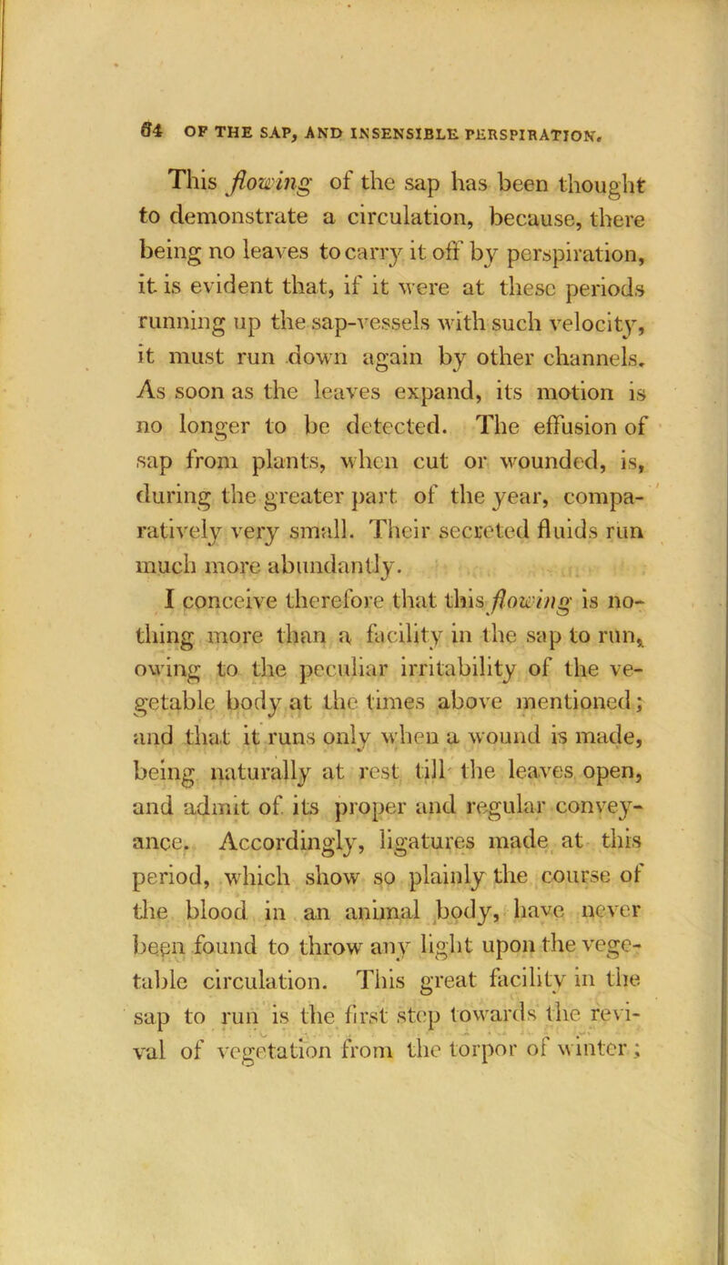 This flowing of the sap has been thought to demonstrate a circulation, because, there being no leaves to carry it off by perspiration, it is evident that, if it were at these periods running up the sap-vessels with such velocity, it must run down again by other channels. As soon as the leaves expand, its motion is no longer to be detected. The effusion of sap from plants, when cut or wounded, is, during the greater part of the year, compa- ratively very small. Their secreted fluids run much more abundantly. I conceive therefore that this flowing is no- thing more than a facility in the sap to run, owing to the peculiar irritability of the ve- getable body at the times above mentioned; and that it runs only when a wound is made, being naturally at rest till* the leaves open, and admit of its proper and regular convey- ance. Accordingly, ligatures made at this period, which show so plainly the course ot the blood in an animal body, have never bepn found to throw any light upon the vege- table circulation. This great facility in the sap to run is the first step towards the revi- val of vegetation from the torpor ol winter;