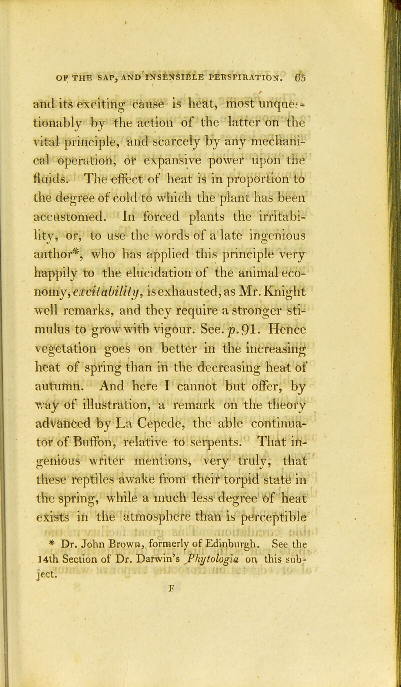 and its exciting cause is heat, mostunque^ tionably by the action of the latter on the vital principle, and scarcely by any mechani- cal operation, or expansive power upon the fluids. The effect of heat is in proportion to the degree of cold to which the plant has been accustomed. In forced plants the irritabi- lity, or, to use the words of a late ingenious author*, who has applied this principle very happily to the elucidation of the animal eco- nomy, excitability, is exhausted, as Mr. Knight well remarks, and they require a stronger sti- mulus to grow with vigour. See. p. 91. Hence vegetation goes on better in the increasing heat of spring than in the decreasing heat of autumn. And here I cannot but offer, by way of illustration, a remark on the theory advanced by La Cepede, the able continua- tor of Buffon, relative to serpents. That in- genious writer mentions, very truly, that these reptiles awake from their torpid state in the spring, while a much less degree of heat exists in the atmosphere than is perceptible * Dr. John Brown, formerly of Edinburgh. See the 14th Section of Dr. Darwin’s Phytologia on this sub- ject. F