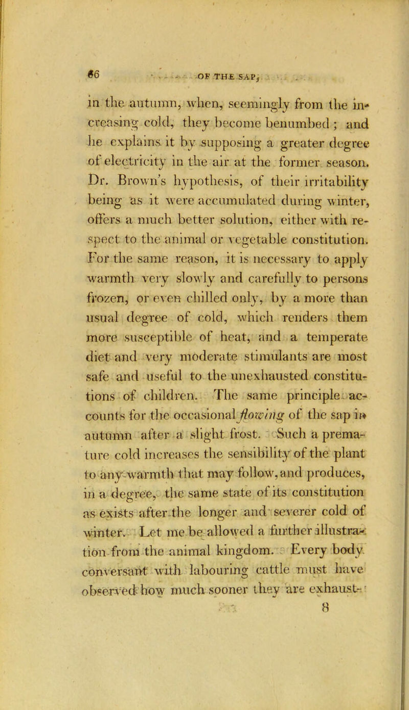 S6 • - OF TH£ SAP, in the autumn, when, seemingly from the in- creasing cold, they become benumbed ; and he explains, it by supposing a greater degree of electricity in the air at the former season. Dr. Brown’s hypothesis, of their irritability being as it were accumulated during winter, offers a much better solution, either with re- spect to the animal or vegetable constitution. For the same reason, it is necessary to apply warmth very slowly and carefully to persons frozen, or even chilled only, by a more than usual degree of cold, which renders them more susceptible of heat, and a temperate diet and very moderate stimulants are most safe ami useful to the unexhausted constitu- tions of children. The same principle ac- counts for the occasional of the sap in autumn after a slight frost. Such a prema- ture cold increases the sensibility of the plant to any-warmth that may follow,and produces, in a degree, the same state of its constitution as exists after the longer and severer cold of winter. Let me be allowed a further illustra- tion from the animal kingdom. Every body, conversant with labouring cattle must have observed how much sooner they are exhaust-.' 8