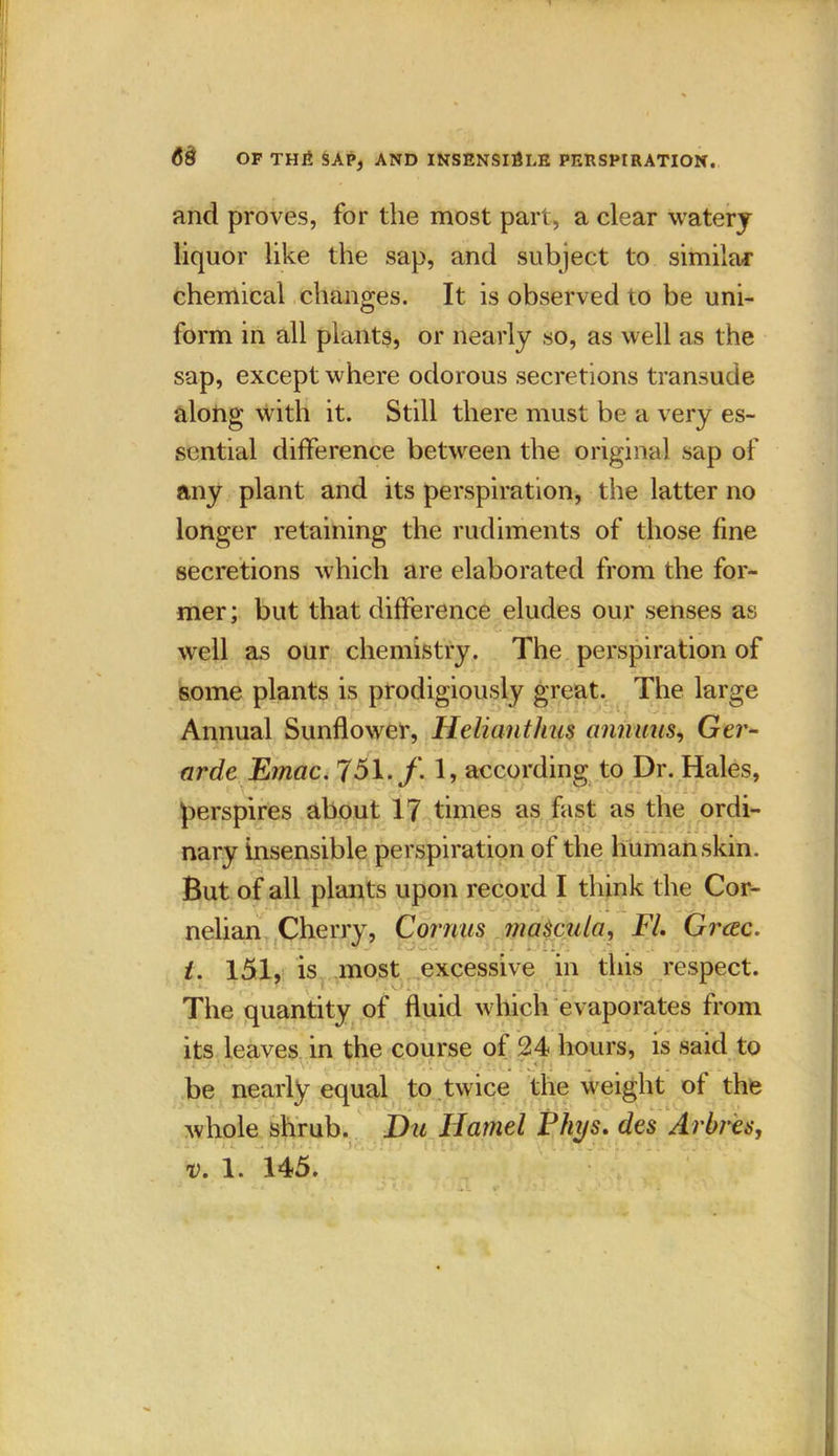 and proves, for the most part, a clear watery liquor like the sap, and subject to similar chemical changes. It is observed to be uni- form in all plants, or nearly so, as well as the sap, except where odorous secretions transude along with it. Still there must be a very es- sential difference between the original sap of any plant and its perspiration, the latter no longer retaining the rudiments of those fine secretions which are elaborated from the for- mer ; but that difference eludes our senses as well as our chemistry. The perspiration of some plants is prodigiously great. The large Annual Sunflower, Helianthus annuus, Ger- arde Ernac. 751. f. 1, according to Dr. Hales, perspires about 17 times as fast as the ordi- nary insensible perspiration of the human skin. But of all plants upon record I think the Cor- nelian Cherry, Cornus maScula, FI. Grcec. J uJ DfLr* t. 151, is most excessive in this respect. The quantity of fluid which evaporates from its leaves in the course of 24 hours, is said to be nearly equal to twice the weight of the whole shrub. Du Hamel Fhys. des Arbres, v. 1. 145.