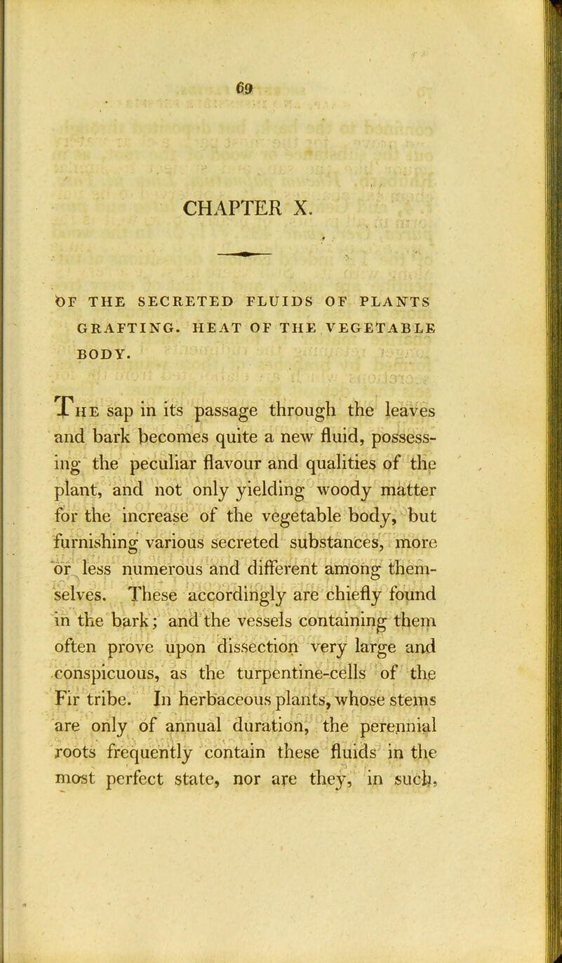 »• t CHAPTER X. t)F THE SECRETED FLUIDS OF PLANTS GRAFTING. HEAT OF THE VEGETABLE BODY. Phe sap in its passage through the leaves and bark becomes quite a new fluid, possess- ing the peculiar flavour and qualities of the plant, and not only yielding woody matter for the increase of the vegetable body, but furnishing various secreted substances, more or less numerous and different among them- selves. These accordingly are chiefly found in the bark; and the vessels containing them often prove upon dissection very large and conspicuous, as the turpentine-cells of the Fir tribe. In herbaceous plants, whose stems are only of annual duration, the perennial ■ \ •• roots frequently contain these fluids in the v 1 • ' most perfect state, nor are they, in such,