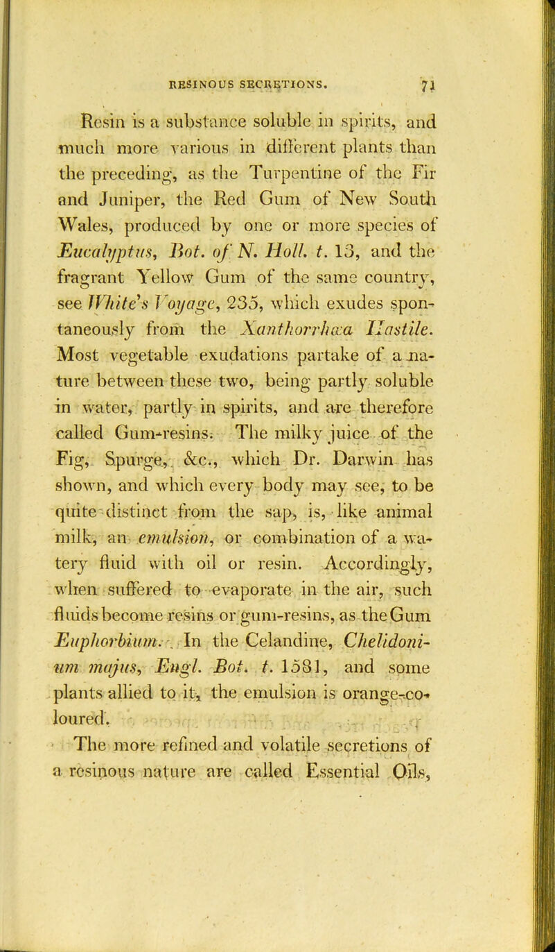 \ , t I Resin is a substance soluble in spirits, and much more various in different plants than the preceding, as the Turpentine of the Fir and Juniper, the Red Gum of New South Wales, produced by one or more species of Eucalyptus, Bot. of N. Holt. t. 13, and the fragrant Yellow Gum of the same country, see White s Voyage, 235, which exudes spon- taneously from the Xanthorrhoca Hostile. Most vegetable exudations partake of a .na- ture between these two, being partly soluble in water, partly in spirits, and are therefore called Gum-resins. The milky juice of the Fig, Spurge,. See., which Dr. Darwin has shown, and which every body may see, to be quite distinct from the sap, is, like animal milk, an emulsion, or combination of a wa- tery fluid with oil or resin. Accordingly, when suffered to evaporate in the air, such fluids become resins or gum-resins, as the Gum Euphorhium. \ In the Celandine, Chelidoni- um majus, Engl. Bot. t. 1531, and some plants allied to it, the emulsion is orange-co* loured. The more refined and volatile secretions of a resinous nature are called Essential Oils,