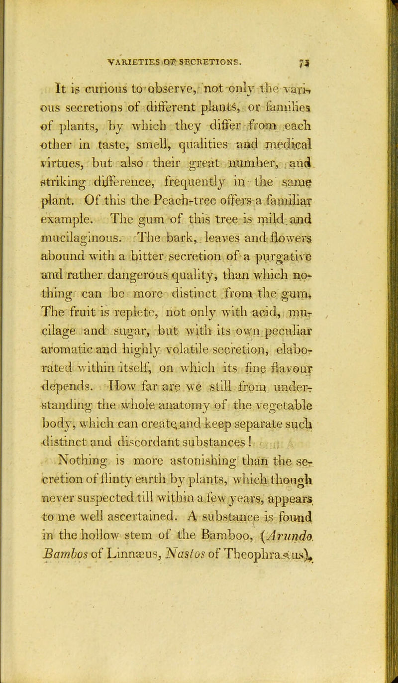 VARIETIES OE SECRETIONS. 73 It is curious to observe, not only the van-, ous secretions of different plants, or families of plants, by which they differ from each other in taste, smell, qualities and medical virtues, but also their great number, and striking difference, frequently in the same plant. Of this the Peach-tree offers a familiar example. The gum of this tree is mild, and mucilaginous. The bark, leaves and flowers abound with a bitter secretion of a purgative and rather dangerous quality, than which no- thing can be more distinct from the guim The fruit is replete, not only with acid, mu- cilage and sugar, hut with its own peculiar aromatic and highly volatile secretion, elabo- rated within itself, on which its fine flavour •depends. How far are we still from undem standing the whole anatomy of the vegetable body, which can creat^and keep separate such distinct and discordant substances! Nothing is more astonishing than the scr cretion of flinty earth by plan ts, which though never suspected till within a few years, appears to me well ascertained. A substance is found in the hollow stem of the Bamboo, (Arundo. Bambos of Linnaeus, Nastos of Theophrastus),