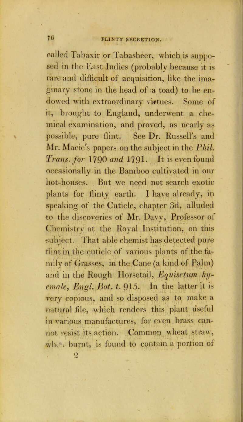 called Tabaxir or Tabasheer, which is suppo- sed in the East Indies (probably because it is rare and difficult of acquisition, like the ima- ginary stone in the head of a toad) to be en- dowed with extraordinary virtues. Some of it, brought to England, underwent a che- mical examination, and proved, as nearly as possible, pure flint. See Dr. Russell’s and Mr. Macie's papers on the subject in the Phil. Trans, for 1790 and 179E It is even found occasionally in the Bamboo cultivated in our hot-houses. But we need not search exotic plants for flinty earth. I have already, in speaking of the Cuticle, chapter 3d, alluded to the discoveries of Mr. Davy, Professor of Chemistry at the Roj^al Institution, on this subject. That able chemist has detected pure flint in the cuticle of various plants of the fa- mily of Grasses, in the Cane (a kind of Palm) and in the Rough Horsetail, Equisetum liy- emale, Engl. Bot. t. 913. In the latter it is very copious, and so disposed as to make a natural file, which renders this plant useful in various manufactures, for even brass can- not resist its action. Common wheat straw, f . ‘ • 1 J J ’ ' . „ . , . W Jv V • wliCi burnt, is found to contain a portion of o