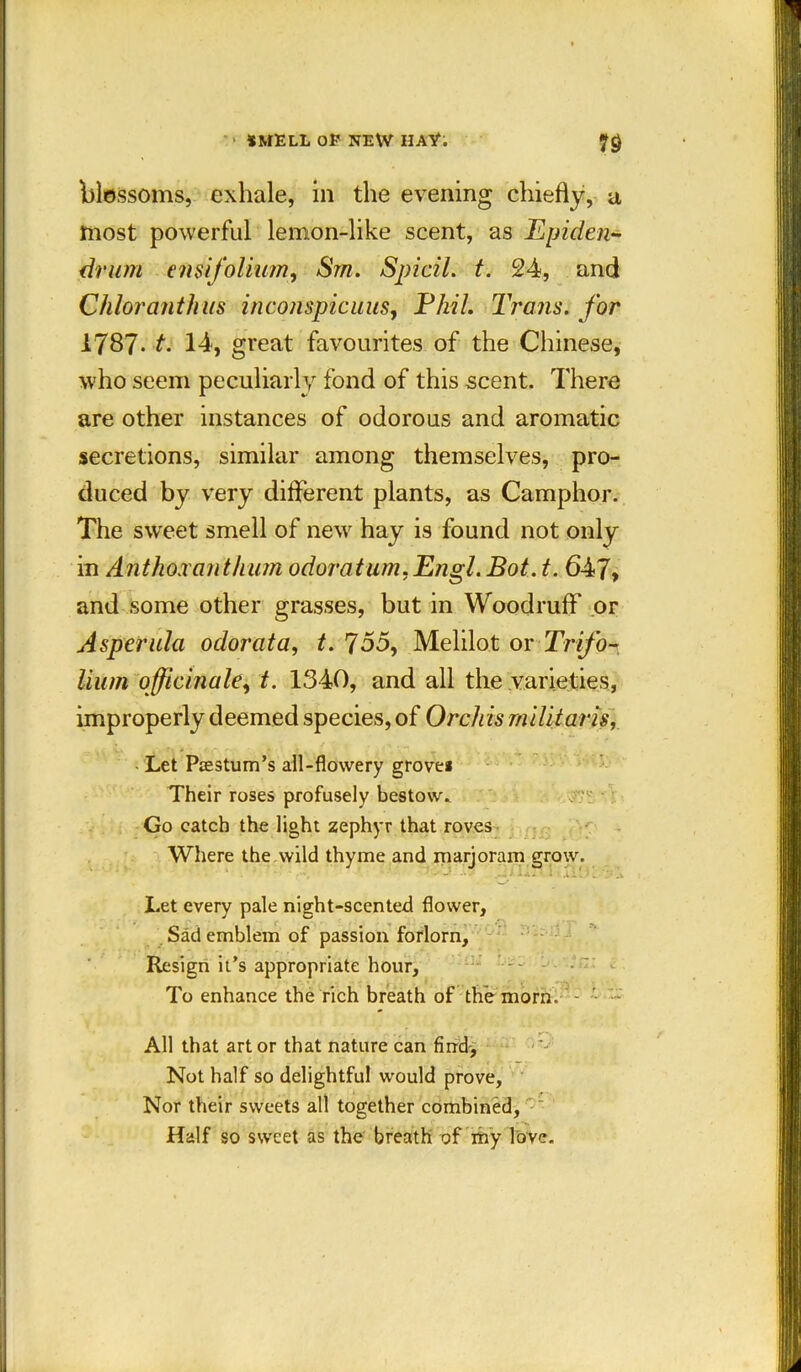 SMELL OF NEW HAY. 7$ blossoms, exhale, in the evening chiefly, a most powerful lemon-like scent, as Epiden- driim ensifolium, Sm. Spicil. t. 24, and Chloranthus inconspicuus, Phil. Trans, for 1787- t. 14, great favourites of the Chinese, who seem peculiarly fond of this scent. There are other instances of odorous and aromatic secretions, similar among themselves, pro- duced by very different plants, as Camphor. The sweet smell of new hay is found not only in Anthoxanthum odoratum, Engl. Bot. t. 647, and some other grasses, but in Woodruff* or Asperula odorata, t. 755, Melilot or Trifo- lium officinale, t. 1340, and all the varieties, improperly deemed species, of Orchis militaris, Let Ptestum’s all-flowery grovei Their roses profusely bestow. Go catch the light zephyr that roves Where the wild thyme and marjoram grow. Let every pale night-scented flower. Sad emblem of passion forlorn. Resign it’s appropriate hour, To enhance the rich breath of the morn. - All that art or that nature can find. Not half so delightful would prove. Nor their sweets all together combined, - *•. Half so sweet as the breath of my love.