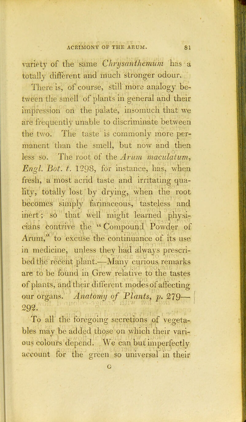 ' ;■ * ’ J ' variety of the same Chrysanthemum has a totally different and much stronger odour. There is, of course, still more analogy be- tween the smell of plants in general and their impression on the palate, insomuch that we are frequently unable to discriminate between the two. The taste is commonly more per- manent than the smell, but now and then less so. The root of the Arum maculatum, Engl. Bot. t. 1298, for instance, has, when fresh, a most acrid taste and irritating qua- lity, totally lost by drying, when the root becomes simply farinaceous, tasteless and inert; so that well might learned physi- cians contrive the “ Compound Powder of Arum,” to excuse the continuance of its use in medicine, unless they had always prescri- bed the recent plant.—Many curious remarks are to be found in Grew relative to the tastes of plants, and their different modes of affecting • • > 11 r* \ f c.. ^ 1 1 our organs. Anatomy of Blunts, p. 279— 292. *■ ' ■ • • v • '1. *>' • - ’ To all the foregoing secretions of vegeta- bles may be added those on which their vari- ous colours depend. We can but imperfectly account for the green so universal in their G