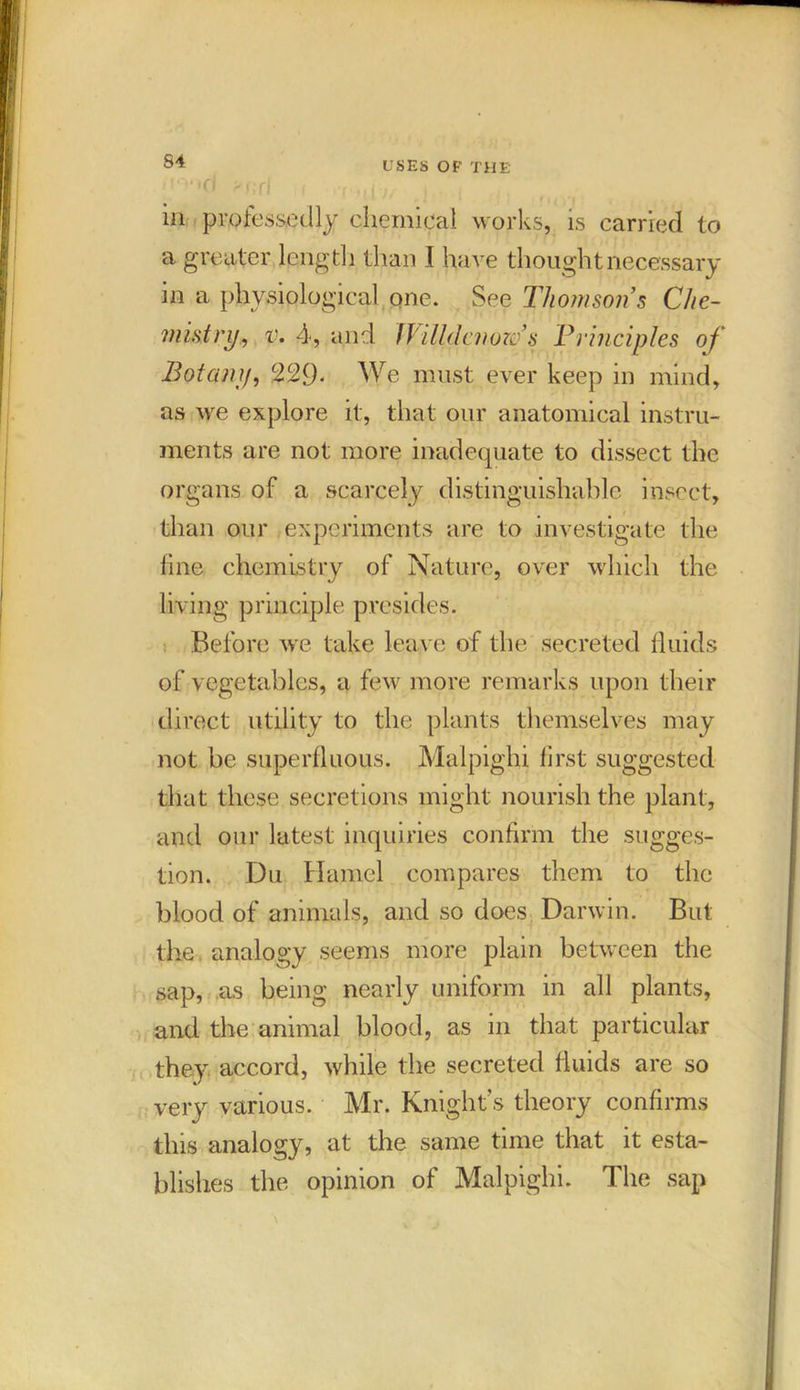 81 'lO'tcl ?f;C\ in professedly chemical works, is carried to a greater length than I ha ve thought necessary in a physiological one. See Thomsons Che- mistry, v. 4, and Jfilldcnozo’s Principles of Botany, 229- We must ever keep in mind, as we explore it, that our anatomical instru- ments are not more inadequate to dissect the organs of a scarcely distinguishable insect, than our experiments are to investigate the fine chemistry of Nature, over which the living principle presides. Before we take leave of the secreted fluids of vegetables, a few more remarks upon their direct utility to the plants themselves may not be superfluous. Malpighi first suggested that these secretions might nourish the plant, and our latest inquiries confirm the sugges- tion. Du Hamel compares them to the blood of animals, and so does Darwin. But the analogy seems more plain between the sap, as being nearly uniform in all plants, and the animal blood, as in that particular they accord, while the secreted fluids are so very various. Mr. Knights theory confirms this analogy, at the same time that it esta- blishes the opinion of Malpighi. The sap