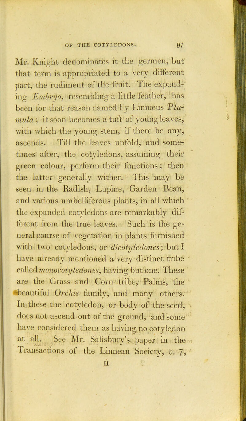 Mr. Knight denominates it the germen, but that term is appropriated to a very different part, the rudiment of the fruit. The expand- ing Embryo, resembling a little feather, has been for that reason named by Linnaeus P/«- mula ; it soon becomes a tuft of young leaves, with which the young stem, if there be any, ascends. Till the leaves unfold, and some- times after, the cotyledons, assuming their green colour, perform their functions; then the latter generally wither. This may be seen in the Radish, Lupine, Garden Bean, and various umbelliferous plants, in all which the expanded cotyledons are remarkably dif- ferent from the true leaves. Such is the ge- neral course of vegetation in plants furnished with two cotyledons, or dicotyiedones; - but I have already mentioned a very distinct tribe called monocot yledones, having but one. These are the Grass and Corn tribe, Palms, the ■beautiful Orchis family, and many others. In these the cotyledon, or body of the seed, does not ascend out of the ground, and some have considered them as having no cotyledon at all. See Mr. Salisbury’s paper in the Transactions of the Linnean Society, v. 'll, n