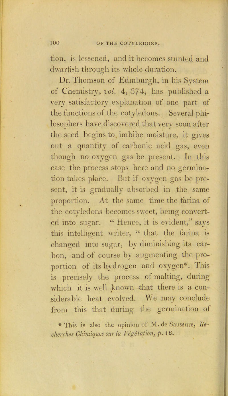 lion, is lessened, and it becomes stunted and dwarfish through its whole duration. Dr. Thomson of Edinburgh, in his System of Chemistry, vol. 4, 374, has published a very satisfactory explanation of one part of the functions of the cotyledons. Several phi- losophers have discovered that very soon after the seed begins to, imbibe moisture, it gives out a quantity of carbonic acid gas, even though no oxygen gas be present. In this case the process stops here and no germina- tion takes place. But if oxygen gas be pre- sent, it is gradually absorbed in the same proportion. At the same time the farina of the cotyledons becomes sweet, being convert- ed into sugar. “ Hence, it is evident,” says this intelligent writer, “ that the farina is changed into sugar, by diminishing its car- bon, and of course by augmenting the pro- portion of its hydrogen and oxygen*. This is precisely the process of malting, during which it is well known that there is a con- siderable heat evolved. We may conclude from this that during the germination of * This is also the opinion of M. de Saussure, Ee- cherclies Chimiques sur la Vegetation, p. 1G.