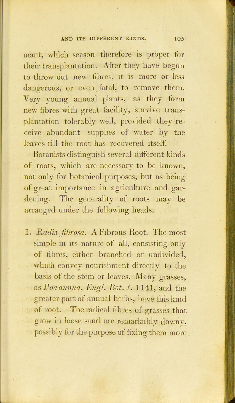 mant, which season therefore is proper for their transplantation. After they have begun to throw out new fibres, it is more or less dangerous, or even fatal, to remove them. Very young annual plants, as they form new fibres with great facility, survive trans- plantation tolerably well, provided they re- ceive abundant supplies of water by the leaves till the root has recovered itself. Botanists distinguish several different kinds of roots, which are necessary to be known, not only for botanical purposes, but as being of great importance in agriculture and gar- dening. The generality of roots may be arranged under the following heads. 1. Eadix fibrosa. A Fibrous Root. The most simple in its nature of all, consisting only of fibres, either branched or undivided, which convey nourishment directly to the basis of the stem or leaves. Many grasses, as Poa annua, Engl. Bot. t. 1141, and the greater part of annual herbs, have this kind of root. The radical fibres of grasses that grow in loose sand are remarkably downy, possibly for the purpose of fixing them more