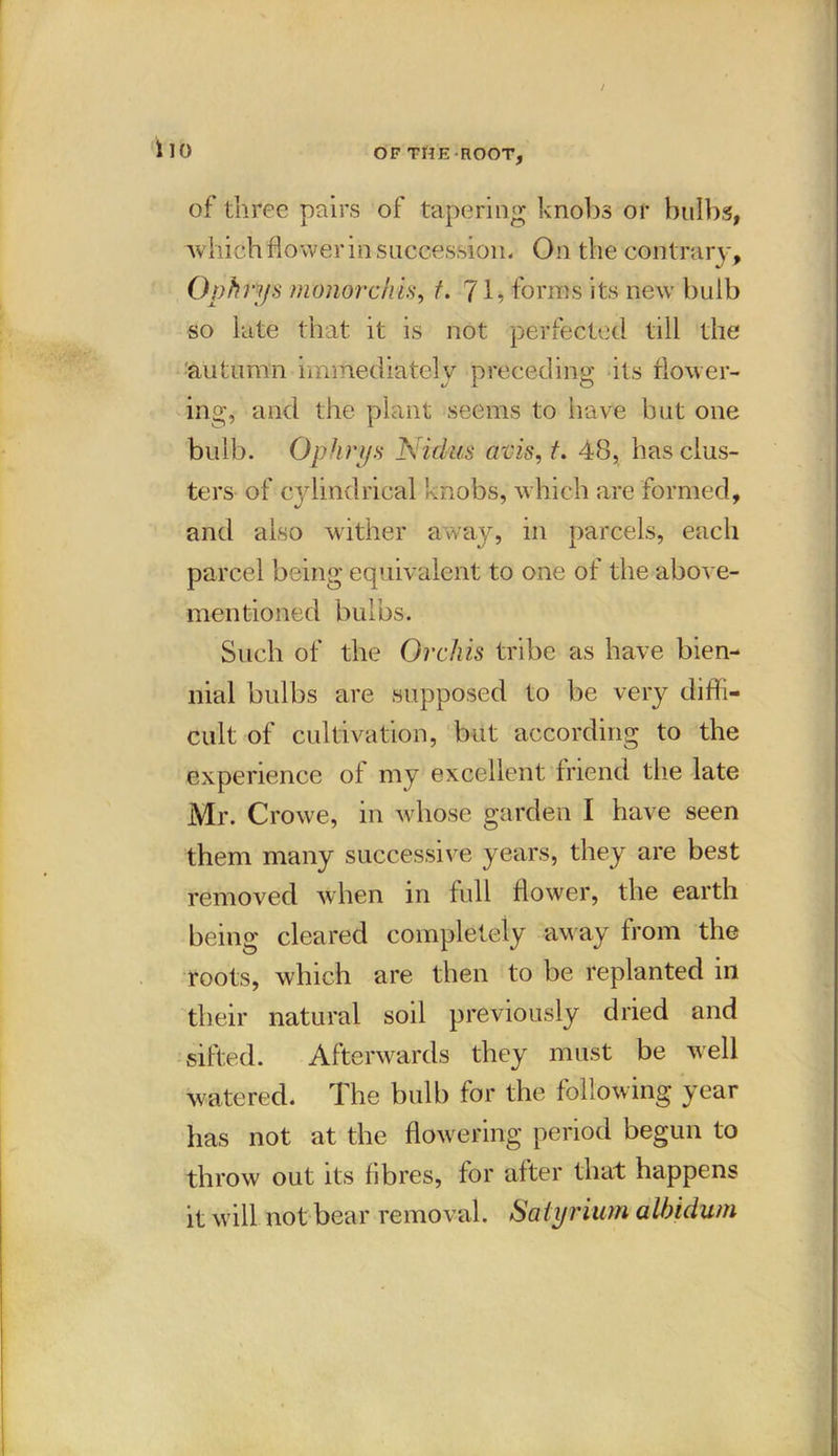 / llO OF THE-ROOT, of three pairs of tapering knobs or bulbs, which flower in succession. On the contrary , Ophtys monorchis, t. (\. forms its new bulb so late that it is not perfected till the autumn immediately preceding its flower- ing, and the plant seems to have but one bulb. Ophrifs Nidus avis, t. 48, has clus- ters of cylindrical knobs, which are formed, and also wither away, in parcels, each parcel being equivalent to one of the above- mentioned bulbs. Such of the Orchis tribe as have bien- nial bulbs are supposed to be very diffi- cult of cultivation, but according to the experience of my excellent friend the late Mr. Crowe, in whose garden I have seen them many successive years, they are best removed when in full flower, the earth being cleared completely away from the roots, which are then to be replanted in their natural soil previously dried and sifted. Afterwards they must be well watered. The bulb for the following year has not at the flowering period begun to throw out its fibres, for after that happens it will not bear removal. Satyrium alhidum