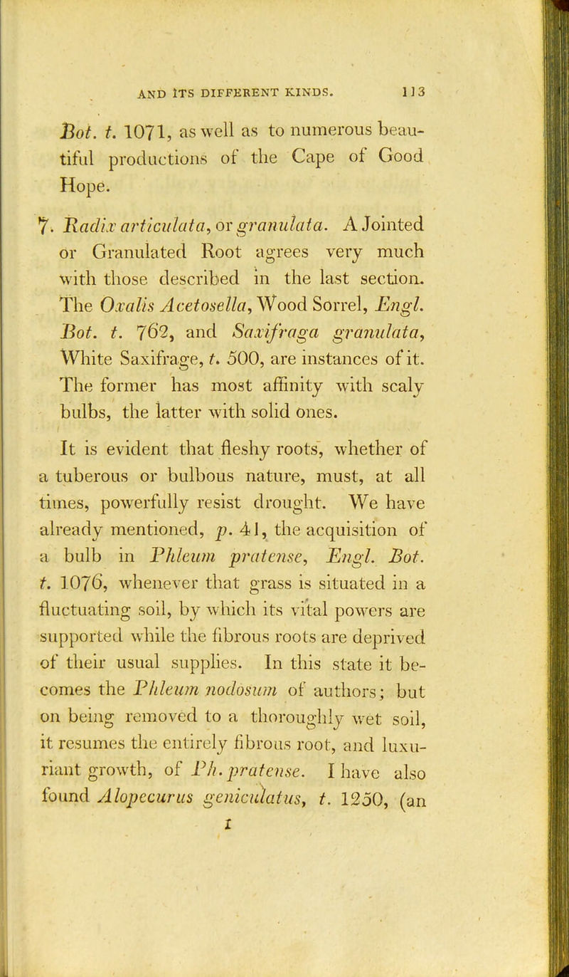 Bot. t. 1071, as well as to numerous beau- tiful productions of the Cape of Good Hope. 7- Radii' articulata, or granulata. A Jointed or Granulated Root agrees very much with those described in the last section. The Oxalis Acetosella, Wood Sorrel, Engl. Bot. t. 762, and Saxifraga granulata, White Saxifrage, t. 500, are instances of it. The former has most affinity with scaly bulbs, the latter with solid ones. It is evident that fleshy roots, whether of a tuberous or bulbous nature, must, at all times, powerfully resist drought. We have already mentioned, p. 41, the acquisition of a bulb in Phleum pratense, Engl. Bot. t. 1076, whenever that grass is situated in a fluctuating soil, by which its vital powers are supported while the fibrous roots are deprived of their usual supplies. In this state it be- comes the Phleum nodosum of authors; but on being removed to a thoroughly wet soil, it resumes the entirely fibrous root, and luxu- riant growth, of Ph. pratense. I have also found Alopecurus geniculatus, t. 1250, (an X