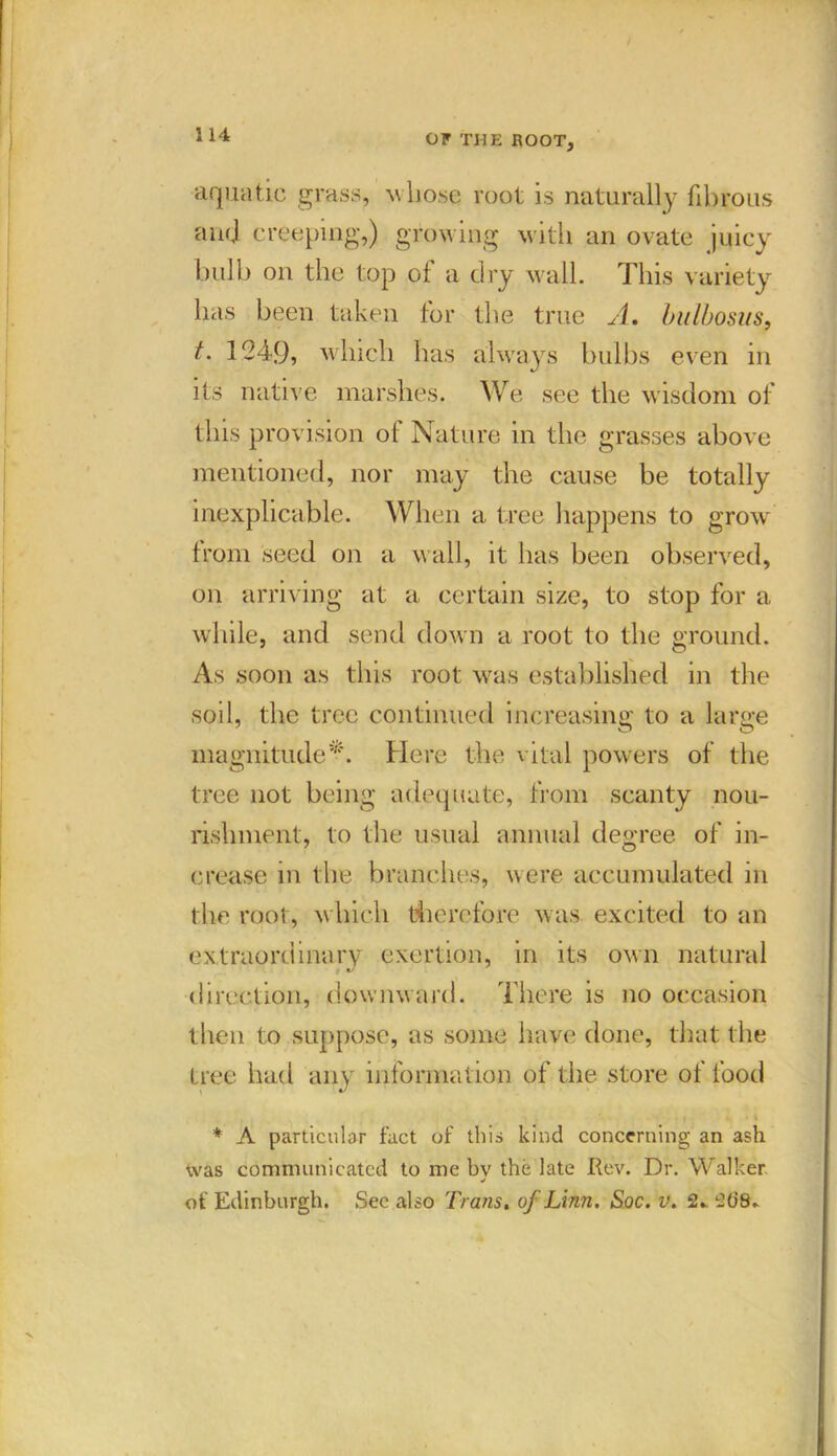 aquatic grass, whose root is naturally fibrous and creeping,) growing with an ovate juicy bulb on the top of a dry wall. This variety has been taken for the true A, bulbosus, t. 1249, which has always bulbs even in its native marshes. We see the wisdom of this provision of Nature in the grasses above mentioned, nor may the cause be totally inexplicable. When a tree happens to grow' from seed on a wall, it has been observed, on arriving at a certain size, to stop for a while, and send down a root to the ground. As soon as this root was established in the soil, the tree continued increasing to a large magnitude*. Here the vital powers of the tree not being adequate, from scanty nou- rishment, to the usual annual degree of in- crease in the branches, were accumulated in the root, w hich therefore was excited to an extraordinary exertion, in its own natural ■ direction, downward. There is no occasion then to suppose, as some have done, that the tree had any information of the store of food * A particular fact of this kind concerning an ash was communicated to me bv the late Rev. Dr. Walker * of Edinburgh. See also Trans. of Linn. Soc. v. 2*. 2(18.