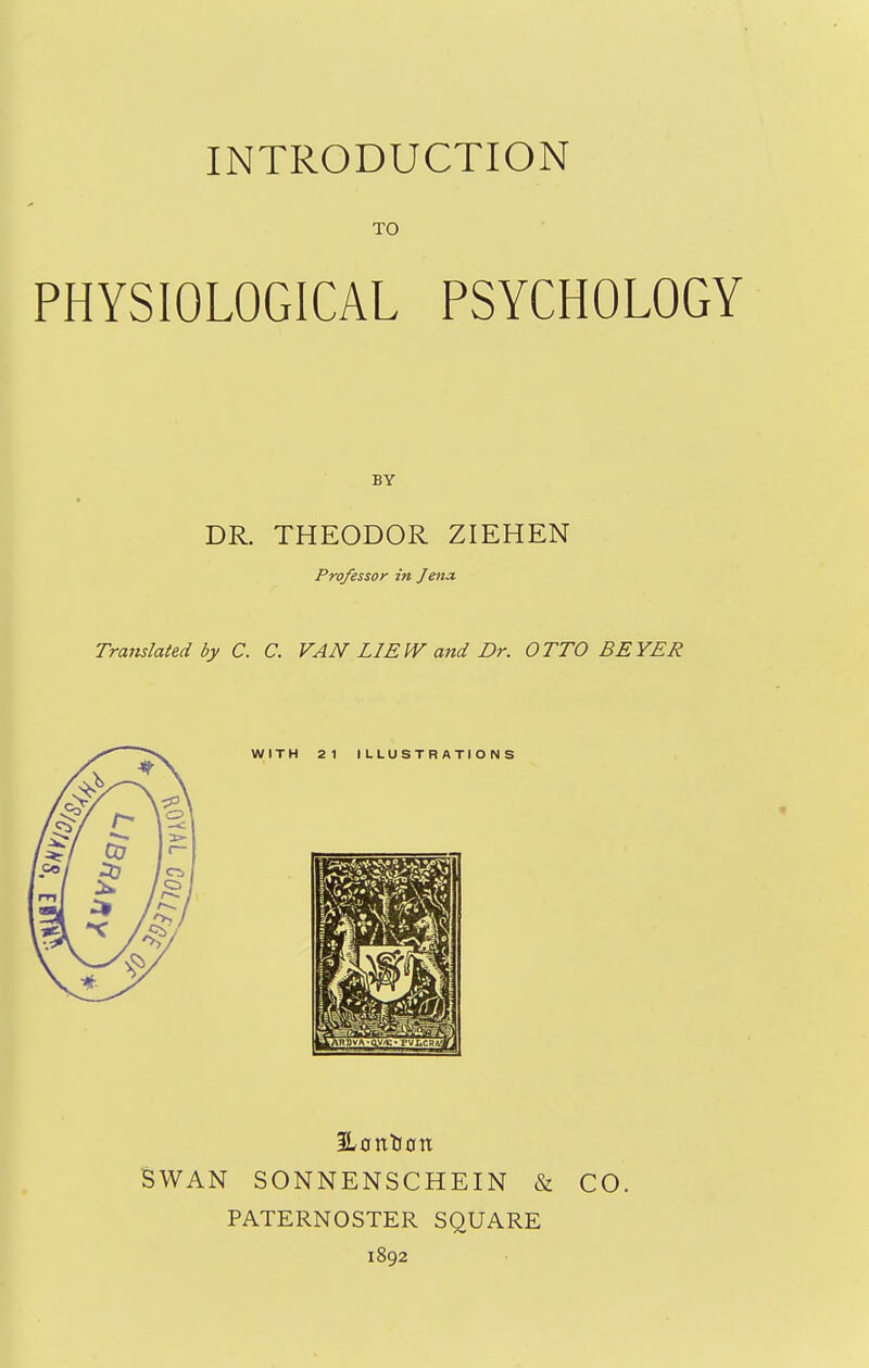 TO PHYSIOLOGICAL PSYCHOLOGY DR. THEODOR ZIEHEN Professor in Jena, Tramlated by C. C. VAN LIEIV and Dr. OTTO BEYER 2L0nC(0n SWAN SONNENSCHEIN & CO. PATERNOSTER SQUARE 1892