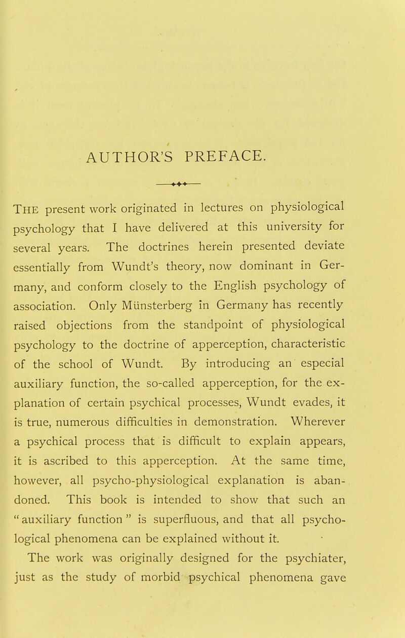 AUTHOR'S PREFACE. —♦-♦-»— The present work originated in lectures on physiological psychology that I have delivered at this university for several years. The doctrines herein presented deviate essentially from Wundt's theory, now dominant in Ger- many, and conform closely to the English psychology of association. Only Munsterberg in Germany has recently raised objections from the standpoint of physiological psychology to the doctrine of apperception, characteristic of the school of Wundt, By introducing an especial auxiliary function, the so-called apperception, for the ex- planation of certain psychical processes, Wundt evades, it is true, numerous difficulties in demonstration. Wherever a psychical process that is difficult to explain appears, it is ascribed to this apperception. At the same time, however, all psycho-physiological explanation is aban- doned. This book is intended to show that such an  auxiliary function  is superfluous, and that all psycho- logical phenomena can be explained without it. The work was originally designed for the psychiater, just as the study of morbid psychical phenomena gave