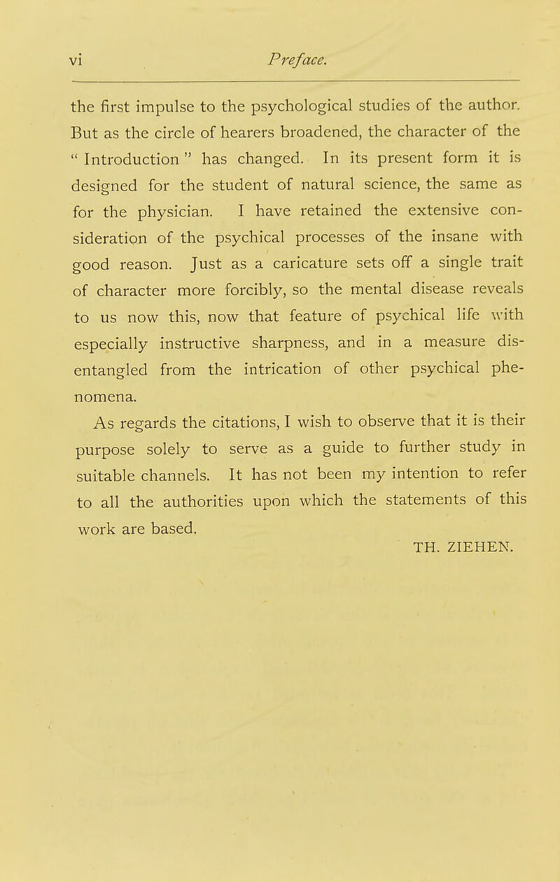 the first impulse to the psychological studies of the author. But as the circle of hearers broadened, the character of the  Introduction  has changed. In its present form it is designed for the student of natural science, the same as for the physician. I have retained the extensive con- sideration of the psychical processes of the insane with good reason. Just as a caricature sets off a single trait of character more forcibly, so the mental disease reveals to us now this, now that feature of psychical life with especially instructive sharpness, and in a measure dis- entangled from the intrication of other psychical phe- nomena. As regards the citations, I wish to observe that it is their purpose solely to serve as a guide to further study in suitable channels. It has not been my intention to refer to all the authorities upon which the statements of this work are based. TH. ZIEHEN.