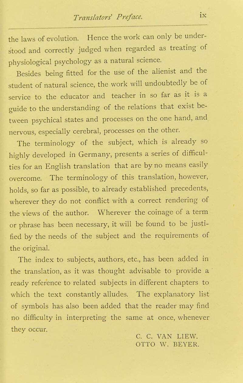 the laws of evolution. Hence the work can only be under- stood and correctly judged when regarded as treating of physiological psychology as a natural science. Besides being fitted for the use of the alienist and the student of natural science, the work will undoubtedly be of service to the educator and teacher in so far as it is a guide to the understanding of the relations that exist be- tween psychical states and processes on the one hand, and. nervous, especially cerebral, processes on the other. The terminology of the subject, which is already so highly developed in Germany, presents a series of difficul- ties for an English translation that are by no means easily overcome. The terminology of this translation, however, holds, so far as possible, to already established precedents, wherever they do not conflict with a correct rendering of the views of the author. Wherever the coinage of a term or phrase has been necessary, it will be found to be justi- fied by the needs of the subject and the requirements of the original. The index to subjects, authors, etc., has been added in the translation, as it was thought advisable to provide a ready reference to related subjects in different chapters to which the text constantly alludes. The explanatory list of symbols has also been added that the reader may find no difficulty in interpreting the same at once, whenever they occur. C. C. VAN LIEW. OTTO W. BEYER.