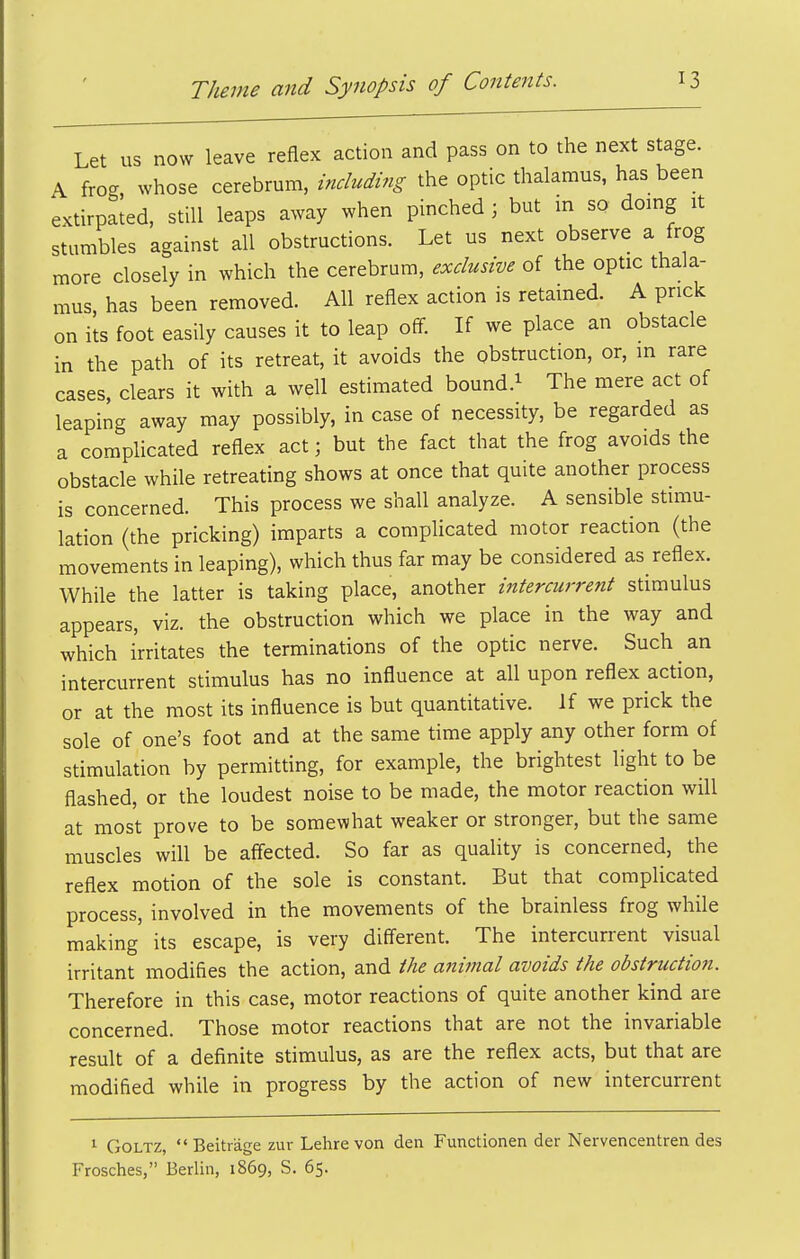 Let us now leave reflex action and pass on to the next stage. A frog, whose cerebrum, including the optic thalamus, has been extirpated, still leaps away when pinched ; but in so domg it stumbles against all obstructions. Let us next observe a frog more closely in which the cerebrum, exclusive of the optic thala- mus has been removed. All reflex action is retained. A prick on ils foot easily causes it to leap off. If we place an obstacle in the path of its retreat, it avoids the obstruction, or, m rare cases, clears it with a well estimated bound.^ The mere act of leaping away may possibly, in case of necessity, be regarded as a complicated reflex act; but the fact that the frog avoids the obstacle while retreating shows at once that quite another process is concerned. This process we shall analyze. A sensible stimu- lation (the pricking) imparts a complicated motor reaction (the movements in leaping), which thus far may be considered as reflex. While the latter is taking place, another intercurrent stimulus appears, viz. the obstruction which we place in the way and which irritates the terminations of the optic nerve. Such an intercurrent stimulus has no influence at all upon reflex action, or at the most its influence is but quantitative. If we prick the sole of one's foot and at the same time apply any other form of stimulation by permitting, for example, the brightest light to be flashed, or the loudest noise to be made, the motor reaction will at most prove to be somewhat weaker or stronger, but the same muscles will be afiected. So far as quality is concerned, the reflex motion of the sole is constant. But that complicated process, involved in the movements of the brainless frog while making' its escape, is very diff'erent. The intercurrent visual irritant modifies the action, and the animal avoids the obstruction. Therefore in this case, motor reactions of quite another kind are concerned. Those motor reactions that are not the invariable result of a definite stimulus, as are the reflex acts, but that are modified while in progress by the action of new intercurrent 1 GoLTZ,  Beitrage zur Lehre von den Functionen der Nervencentren des