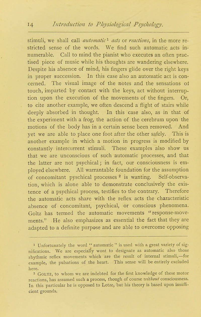 stimuli, we shall call automatic ^ acts or reactiofis, in the more re- stricted sense of the words. We find such automatic acts in- numerable. Call to mind the pianist who executes an often prac- tised piece of music while his thoughts are wandering elsewhere. Despite his absence of mind, his fingers glide over the right keys in proper succession. In this case also an automatic act is con- cerned. The visual image of the notes and the sensations oi touch, imparted by contact with the keys, act without interrup- tion upon the execution of the movements of the fingers. Or, to cite another example, we often descend a flight of stairs while deeply absorbed in thought. In this case also, as in that of the experiment with a frog, the action of the cerebrum upon the motions of the body has in a certain sense been removed. And yet we are able to place one foot after the other safely. This is another example in which a motion in progress is modified by constantly intercurrent stimuli. These examples also show us that we are unconscious of such automatic processes, and that the latter are not psychical; in fact, our consciousness is em- ployed elsewhere. All warrantable foundation for the assumption of concomitant pyschical processes ^ is wanting. Self-observa- tion, which is alone able to demonstrate conclusively the exis- tence of a psychical process, testifies to the contrary. Therefore the automatic acts share with the reflex acts the characteristic absence of concomitant, psychical, or conscious phenomena. Goltz has termed the automatic movements response-move- ments. He also emphasizes as essential the fact that they are adapted to a definite purpose and are able to overcome opposing 1 Unfortunately the word  automatic  is used with a great variety of sig- nifications. We are especially wont to designate as automatic also those rhythmic reflex movements which are the result of internal stimuli,—for example, the pulsations of the heart. This sense will be entirely excluded here. 2 Goltz, to whom we are indebted for the first knowledge of these motor reactions, has assumed such a process, though of course 'without consciousness. In this particular he is opposed to Lotze, but his theory is based upon insuffi- cient grounds.