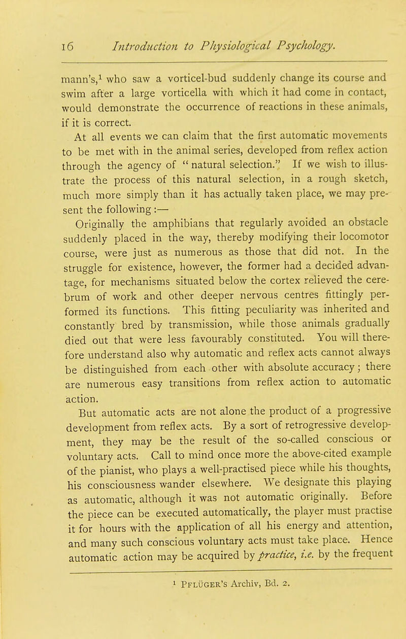 mann's/ who saw a vorticel-bud suddenly change its course and swim after a large vorticella with which it had come in contact, would demonstrate the occurrence of reactions in these animals, if it is correct. At all events we can claim that the first automatic movements to be met with in the animal series, developed from reflex action through the agency of  natural selection. If we wish to illus- trate the process of this natural selection, in a rough sketch, much more simply than it has actually taken place, we may pre-^ sent the following :— Originally the amphibians that regularly avoided an obstacle suddenly placed in the way, thereby modifying their locomotor course, were just as numerous as those that did not. In the struggle for existence, however, the former had a decided advan- tage, for mechanisms situated below the cortex relieved the cere- brum of work and other deeper nervous centres fittingly per- formed its functions. This fitting peculiarity was inherited and constantly bred by transmission, while those animals gradually died out that were less favourably constituted. You will there- fore understand also why automatic and reflex acts cannot always be distinguished from each other with absolute accuracy; there are numerous easy transitions from reflex action to automatic action. But automatic acts are not alone the product of a progressive development from reflex acts. By a sort of retrogressive develop- ment, they may be the result of the so-called conscious or voluntary acts. Call to mind once more the above-cited example of the pianist, who plays a well-practised piece while his thoughts, his consciousness wander elsewhere. We designate this playing as automatic, although it was not automatic originally. Before the piece can be executed automatically, the player must practise it for hours with the application of all his energy and attention, and many such conscious voluntary acts must take place. Hence automatic action may be acquired by practice, i.e. by the frequent 1 Pfluger's Archiv, Bd. 2.