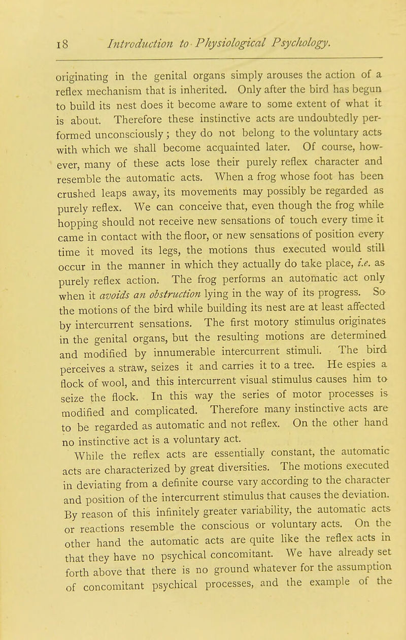 originating in the genital organs simply arouses the action of a reflex mechanism that is inherited. Only after the bird has begun to build its nest does it become aware to some extent of what it is about. Therefore these instinctive acts are undoubtedly per- formed unconsciously ; they do not belong to the voluntary acts with which we shall become acquainted later. Of course, how- ever, many of these acts lose their purely reflex character and resemble the automatic acts. When a frog whose foot has been crushed leaps away, its movements may possibly be regarded as purely reflex. We can conceive that, even though the frog while hopping should not receive new sensations of touch every time it came in contact with the floor, or new sensations of position every time it moved its legs, the motions thus executed would still occur in the manner in which they actually do take place, i.e. as purely reflex action. The frog performs an automatic act only when it avoids ati obstruction lying in the way of its progress. So the motions of the bird while building its nest are at least affected by intercurrent sensations. The first motory stimulus originates in the genital organs, but the resulting motions are determined and modified by innumerable intercurrent stimuli. The bird perceives a straw, seizes it and carries it to a tree. He espies a flock of wool, and this intercurrent visual stimulus causes him to seize the flock. In this way the series of motor processes is modified and complicated. Therefore many instinctive acts are to be regarded as automatic and not reflex. On the other hand no instinctive act is a voluntary act. While the reflex acts are essentially constant, the automatic acts are characterized by great diversities. The motions executed in deviating from a definite course vary according to the character and position of the intercurrent stimulus that causes the deviation. By reason of this infinitely greater variability, the automatic acts or reactions resemble the conscious or voluntary acts. On the other hand the automatic acts are quite Hke the reflex acts in that they have no psychical concomitant. We have already set forth above that there is no ground whatever for the assumption of concomitant psychical processes, and the example of the