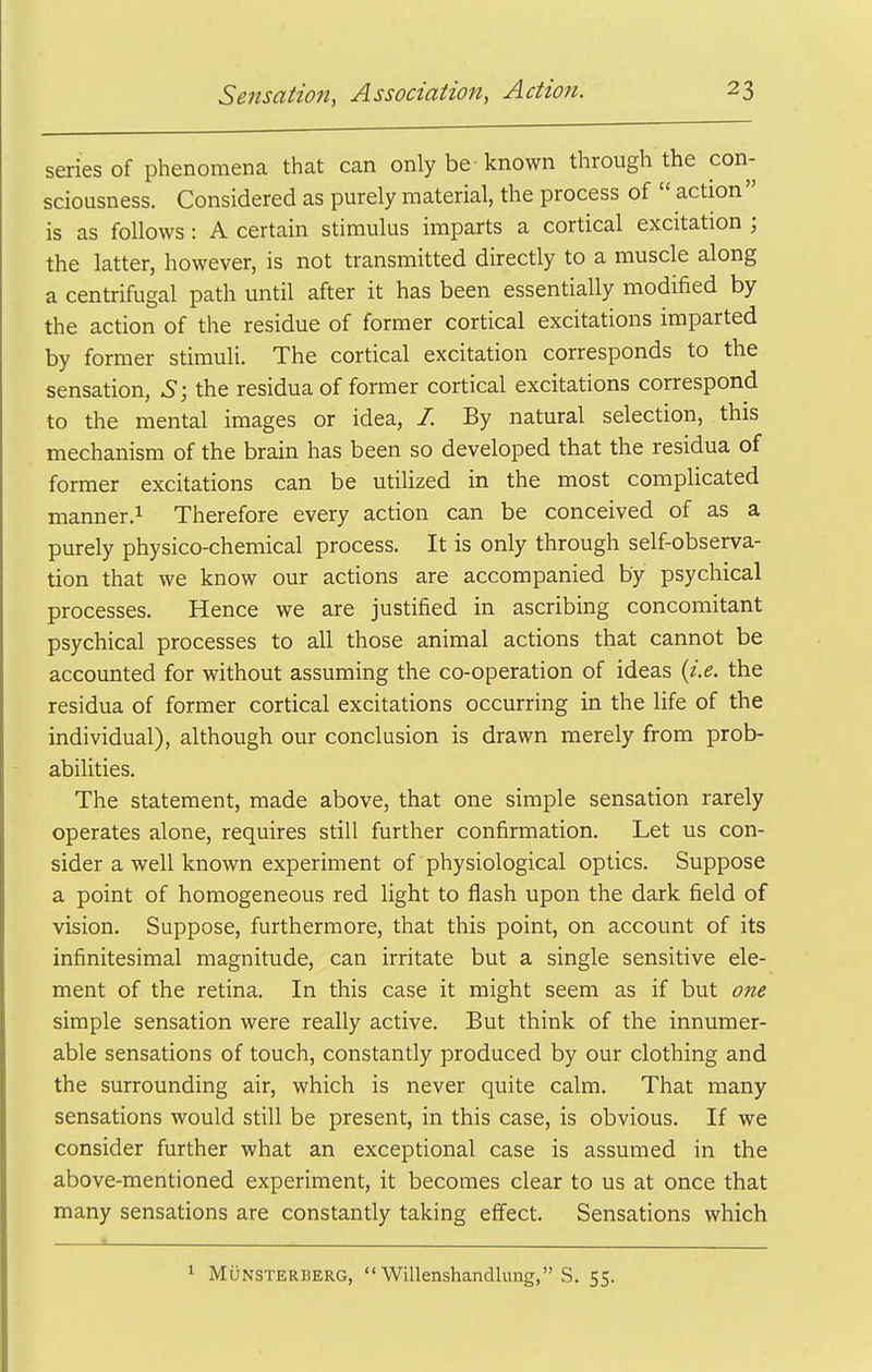 series of phenomena that can only be-known through the con- sciousness. Considered as purely material, the process of  action  is as follows: A certain stimulus imparts a cortical excitation ; the latter, however, is not transmitted directly to a muscle along a centrifugal path until after it has been essentially modified by the action of the residue of former cortical excitations imparted by former stimuli. The cortical excitation corresponds to the sensation, S; the residua of former cortical excitations correspond to the mental images or idea, /. By natural selection, this mechanism of the brain has been so developed that the residua of former excitations can be utilized in the most complicated manner.i Therefore every action can be conceived of as a purely physico-chemical process. It is only through self-observa- tion that we know our actions are accompanied by psychical processes. Hence we are justified in ascribing concomitant psychical processes to all those animal actions that cannot be accounted for without assuming the co-operation of ideas {i.e. the residua of former cortical excitations occurring in the life of the individual), although our conclusion is drawn merely from prob- abilities. The statement, made above, that one simple sensation rarely operates alone, requires still further confirmation. Let us con- sider a well known experiment of physiological optics. Suppose a point of homogeneous red light to flash upon the dark field of vision. Suppose, furthermore, that this point, on account of its infinitesimal magnitude, can irritate but a single sensitive ele- ment of the retina. In this case it might seem as if but one simple sensation were really active. But think of the innumer- able sensations of touch, constantly produced by our clothing and the surrounding air, which is never quite calm. That many sensations would still be present, in this case, is obvious. If we consider further what an exceptional case is assumed in the above-mentioned experiment, it becomes clear to us at once that many sensations are constantly taking effect. Sensations which « . ^ MuNSTERBERG,  WiUenshandlung, S. 55.