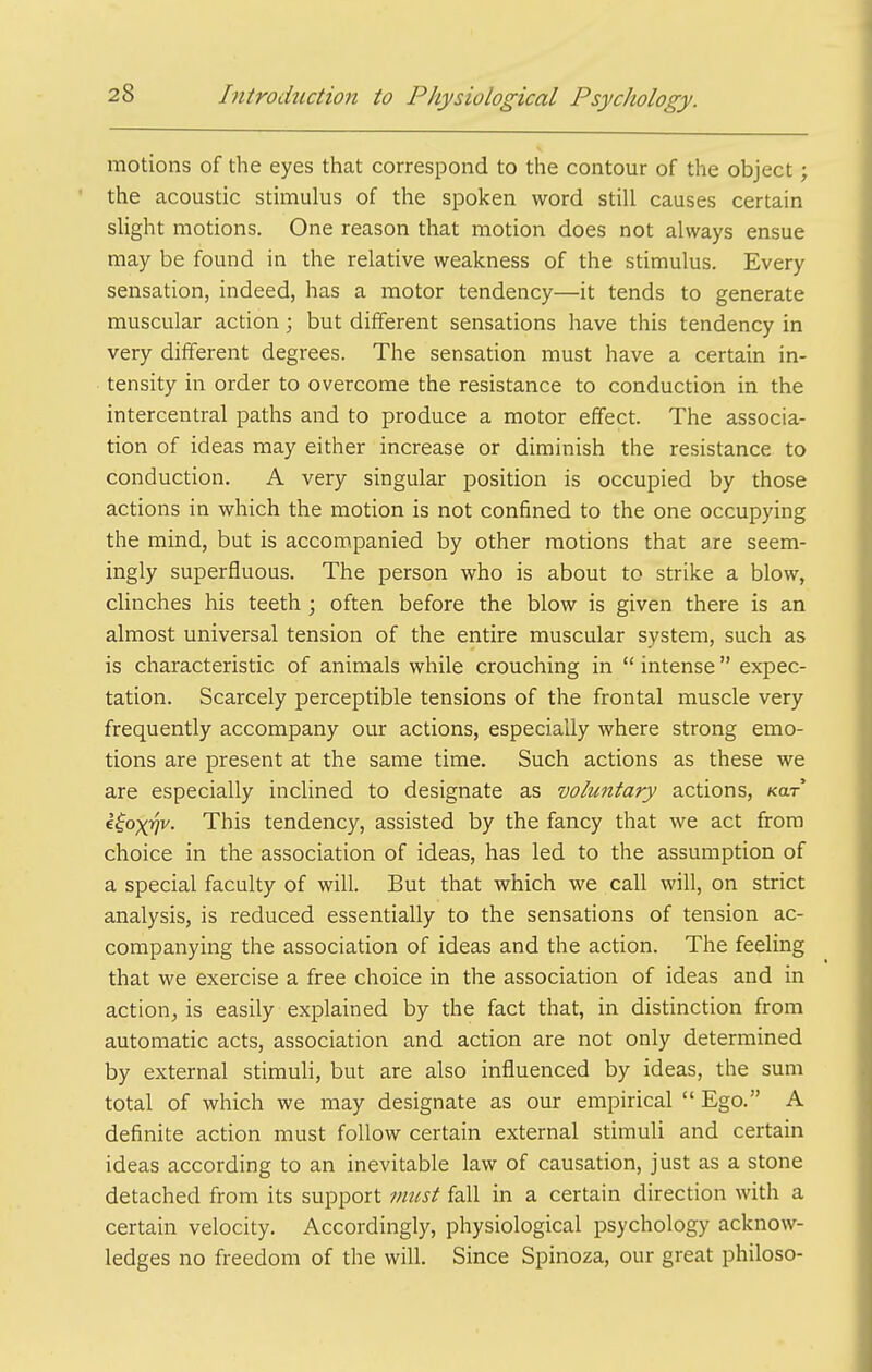 motions of the eyes that correspond to the contour of the object; the acoustic stimulus of the spoken word still causes certain slight motions. One reason that motion does not always ensue may be found in the relative weakness of the stimulus. Every sensation, indeed, has a motor tendency—it tends to generate muscular action; but different sensations have this tendency in very different degrees. The sensation must have a certain in- tensity in order to overcome the resistance to conduction in the intercentral paths and to produce a motor effect. The associa- tion of ideas may either increase or diminish the resistance to conduction. A very singular position is occupied by those actions in which the motion is not confined to the one occupying the mind, but is accompanied by other motions that are seem- ingly superfluous. The person who is about to strike a blow, clinches his teeth ; often before the blow is given there is an almost universal tension of the entire muscular system, such as is characteristic of animals while crouching in  intense  expec- tation. Scarcely perceptible tensions of the frontal muscle very frequently accompany our actions, especially where strong emo- tions are present at the same time. Such actions as these we are especially inclined to designate as voluntary actions, kixt iioxw- This tendency, assisted by the fancy that we act from choice in the association of ideas, has led to the assumption of a special faculty of will. But that which we call will, on strict analysis, is reduced essentially to the sensations of tension ac- companying the association of ideas and the action. The feeling that we exercise a free choice in the association of ideas and in action, is easily explained by the fact that, in distinction from automatic acts, association and action are not only determined by external stimuli, but are also influenced by ideas, the sum total of which we may designate as our empirical  Ego. A definite action must follow certain external stimuli and certain ideas according to an inevitable law of causation, just as a stone detached from its support must fall in a certain direction with a certain velocity. Accordingly, physiological psychology acknow- ledges no freedom of the will. Since Spinoza, our great philoso-